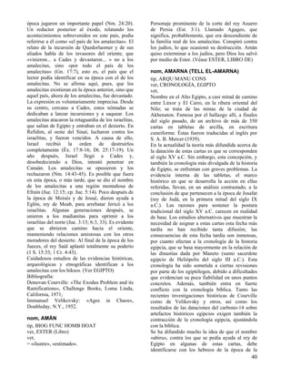 época jugaron un importante papel (Nm. 24:20).           Personaje prominente de la corte del rey Asuero
Un redactor posterior al éxodo, relatando los            de Persia (Est. 3:1). Llamado Agageo, que
acontecimientos sobrevenidos en este país, podía         significa, probablemente, que era descendiente de
referirse a él como «el país de los amalecitas». El      la familia real de los amalecitas. Conspiró contra
relato de la incursión de Quedorlaomer y de sus          los judíos, lo que ocasionó su destrucción. Amán
aliados habla de los invasores del oriente, que          quiso exterminar a los judíos, pero Dios los salvó
«vinieron... a Cades y devastaron... » no a los          por medio de Ester. (Véase ESTER, LIBRO DE)
amalecitas, sino «por todo el país de los
amalecitas» (Gn. 17:7), esto es, el país que el          nom, AMARNA (TELL EL-AMARNA)
lector podía identificar en su época con el de los       tip, ARQU MANU CONS
amalecitas. No se afirma aquí, pues, que los             ver, CRONOLOGÍA, EGIPTO
amalecitas existieran en la época anterior, sino que     vet,
aquel país, ahora de los amalecitas, fue devastado.      Nombre en el Alto Egipto, a casi mitad de camino
La expresión es voluntariamente imprecisa. Desde         entre Lúxor y El Cairo, en la ribera oriental del
su centro, cercano a Cades, estos nómadas se             Nilo; se trata de las minas de la ciudad de
dedicaban a lanzar incursiones y a saquear. Los          Akhenaton. Famosa por el hallazgo allí, a finales
amalecitas atacaron la retaguardia de los israelitas,    del siglo pasado, de un archivo de más de 350
que salían de Egipto y entraban en el desierto. En       cartas en tabletas de arcilla, en escritura
Refidim, al oeste del Sinaí, lucharon contra los         cuneiforme. Éstas fueron traducidas al inglés por
israelitas, y fueron vencidos. A causa de ello,          S. A. B. Mercer (1939).
Israel recibió la orden de destruirlos                   En la actualidad la teoría más difundida acerca de
completamente (Éx. 17:8-16; Dt. 25:17-19). Un            la datación de estas cartas es que se corresponden
año después, Israel llegó a Cades y,                     al siglo XV a.C. Sin embargo, esta concepción, y
desobedeciendo a Dios, intentó penetrar en               también la cronología más divulgada de la historia
Canaán. Los amalecitas se opusieron y los                de Egipto, se enfrentan con graves problemas. La
rechazaron (Nm. 14:43-45). Es posible que fuera          evidencia interna de las tabletas, el marco
en esta época, o más tarde, que se dio el nombre         histórico en que se desarrolla la acción en ellas
de los amalecitas a una región montañosa de              referidas, llevan, en un análisis contrastado, a la
Efraín (Jue. 12:15; cp. Jue. 5:14). Poco después de      conclusión de que pertenecen a la época de Josafat
la época de Moisés y de Josué, dieron ayuda a            (rey de Judá, en la primera mitad del siglo IX
Eglón, rey de Moab, para arrebatar Jericó a los          a.C.). Las razones para sostener la postura
israelitas. Algunas generaciones después, se             tradicional del siglo XV a.C. carecen en realidad
unieron a los madianitas para oprimir a los              de base. Los estudios alternativos que muestran la
israelitas del norte (Jue. 3:13; 6:3, 33). Es evidente   necesidad de asignar a estas cartas esta fecha más
que se abrieron camino hacia el oriente,                 tardía no han recibido tanta difusión; las
manteniendo relaciones amistosas con los otros           consecuencias de esta fecha tardía son inmensas,
moradores del desierto. Al final de la época de los      por cuanto afectan a la cronología de la historia
Jueces, el rey Saúl aplastó totalmente su poderío        egipcia, que se basa mayormente en la relación de
(1 S. 15:33; 1 Cr. 4:43).                                las dinastías dada por Maneto (sumo sacerdote
Cuidadosos estudios de las evidencias históricas,        egipcio de Heliópolis del siglo III a.C.). Esta
arqueológicas y etnográficas identifican a los           cronología ha sido sometida a ciertas revisiones
amalecitas con los hiksos. (Ver EGIPTO)                  por parte de los egiptólogos, debido a dificultades
Bibliografía:                                            que evidencian su poca fiabilidad en unos puntos
Donovan Courville: «The Exodus Problem and its           concretos. Además, también entra en fuerte
Ramifications», Challenge Books, Loma Linda,             conflicto con la cronología bíblica. Tanto las
California, 1971;                                        recientes investigaciones históricas de Courville
Immanuel Velikovsky: «Ages in Chaos»,                    como de Velikovsky y otros, así como los
Doubleday, N.Y., 1952.                                   resultados de las dataciones del carbono-14 sobre
                                                         artefactos históricos egipcios exigen también la
nom, AMÁN                                                contracción de la cronología egipcia, ajustándola
tip, BIOG FUNC HOMB HOAT                                 con la bíblica.
ver, ESTER (Libro)                                       Se ha difundido mucho la idea de que el nombre
vet,                                                     «abiru», contra los que se pedía ayuda al rey de
= «ilustre», «estimado».                                 Egipto en algunas de estas cartas, debe
                                                         identificarse con los hebreos de la época de la
                                                                                                         40
 