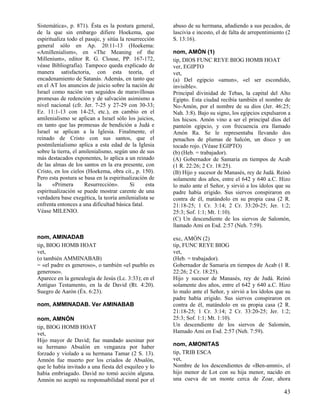 Sistemática», p. 871). Ésta es la postura general,      abuso de su hermana, añadiendo a sus pecados, de
de la que sin embargo difiere Hoekema, que              lascivia e incesto, el de falta de arrepentimiento (2
espiritualiza todo el pasaje, y sitúa la resurrección   S. 13:16).
general sólo en Ap. 20:11-13 (Hoekema:
«Amillenialism», en «The Meaning of the                 nom, AMÓN (1)
Millenium», editor R. G. Clouse, PP. 167-172,           tip, DIOS FUNC REYE BIOG HOMB HOAT
véase Bibliografía). Tampoco queda explicado de         ver, EGIPTO
manera satisfactoria, con esta teoría, el               vet,
encadenamiento de Satanás. Además, en tanto que         (a) Del egipcio «amun», «el ser escondido,
en el AT los anuncios de juicio sobre la nación de      invisible».
Israel como nación van seguidos de maravillosas         Principal divinidad de Tebas, la capital del Alto
promesas de redención y de salvación asimismo a         Egipto. Esta ciudad recibía también el nombre de
nivel nacional (cfr. Jer. 7-25 y 27-29 con 30-33;       No-Amón, por el nombre de su dios (Jer. 46:25;
Ez. 11:1-13 con 14-25, etc.), en cambio en el           Nah. 3:8). Bajo su signo, los egipcios expulsaron a
amilenialismo se aplican a Israel sólo los juicios,     los hicsos. Amón vino a ser el principal dios del
en tanto que las promesas de bendición a Judá e         panteón egipcio, y con frecuencia era llamado
Israel se aplican a la Iglesia. Finalmente, el          Amón Ra. Se le representaba llevando dos
reinado de Cristo con sus santos, que el                penachos de plumas de halcón, un disco y un
postmilenialismo aplica a esta edad de la Iglesia       tocado rojo. (Véase EGIPTO)
sobre la tierra, el amilenialismo, según uno de sus     (b) (Heb. = trabajador).
más destacados exponentes, lo aplica a un reinado       (A) Gobernador de Samaria en tiempos de Acab
de las almas de los santos en la era presente, con      (1 R. 22:26; 2 Cr. 18:25).
Cristo, en los cielos (Hoekema, obra cit., p. 150).     (B) Hijo y sucesor de Manasés, rey de Judá. Reinó
Pero esta postura se basa en la espiritualización de    solamente dos años, entre el 642 y 640 a.C. Hizo
la     «Primera       Resurrección».       Si    esta   lo malo ante el Señor, y sirvió a los ídolos que su
espiritualización se puede mostrar carente de una       padre había erigido. Sus siervos conspiraron en
verdadera base exegética, la teoría amilenialista se    contra de él, matándolo en su propia casa (2 R.
enfrenta entonces a una dificultad básica fatal.        21:18-25; 1 Cr. 3:14; 2 Cr. 33:20-25; Jer. 1:2;
Véase MILENIO.                                          25:3; Sof. 1:1; Mt. 1:10).
                                                        (C) Un descendiente de los siervos de Salomón,
                                                        llamado Ami en Esd. 2:57 (Neh. 7:59).

nom, AMINADAB                                           exc, AMÓN (2)
tip, BIOG HOMB HOAT                                     tip, FUNC REYE BIOG
vet,                                                    vet,
(o también AMMINABAB)                                   (Heb. = trabajador).
= «el padre es generoso», o también «el pueblo es       Gobernador de Samaria en tiempos de Acab (1 R.
generoso».                                              22:26; 2 Cr. 18:25).
Aparece en la genealogía de Jesús (Lc. 3:33); en el     Hijo y sucesor de Manasés, rey de Judá. Reinó
Antiguo Testamento, en la de David (Rt. 4:20).          solamente dos años, entre el 642 y 640 a.C. Hizo
Suegro de Aarón (Éx. 6:23).                             lo malo ante el Señor, y sirvió a los ídolos que su
                                                        padre había erigido. Sus siervos conspiraron en
nom, AMMINADAB. Ver AMINABAB                            contra de él, matándolo en su propia casa (2 R.
                                                        21:18-25; 1 Cr. 3:14; 2 Cr. 33:20-25; Jer. 1:2;
nom, AMNÓN                                              25:3; Sof. 1:1; Mt. 1:10).
tip, BIOG HOMB HOAT                                     Un descendiente de los siervos de Salomón,
vet,                                                    Hamado Ami en Esd. 2:57 (Neh. 7:59).
Hijo mayor de David; fue mandado asesinar por
su hermano Absalón en venganza por haber                nom, AMONITAS
forzado y violado a su hermana Tamar (2 S. 13).         tip, TRIB ESCA
Amnón fue muerto por los criados de Absalón,            vet,
que le había invitado a una fiesta del esquileo y lo    Nombre de los descendientes de «Ben-ammi», el
había embriagado. David no tomó acción alguna.          hijo menor de Lot con su hija menor, nacido en
Amnón no aceptó su responsabilidad moral por el         una cueva de un monte cerca de Zoar, ahora

                                                                                                          43
 