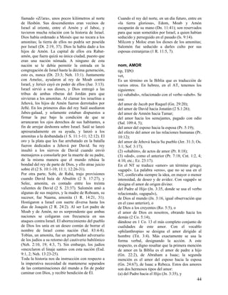 llamado «Zi'ara», unos pocos kilómetros al norte       Cuando el rey del norte, en un día futuro, entre en
de Hesbón. Sus descendientes eran vecinos de           «la tierra gloriosa», Edom, Moab y Amón
Israel al oriente, entre el Arnón y el Jaboc, y        escaparán de su mano (Dn. 11:41); son reservados
tuvieron mucha relación con la historia de Israel.     para que sean sometidos por Israel, a quien habían
Dios había ordenado a Moisés que no tocara a los       seducido y perseguido en el pasado (Is. 9:14).
amonitas; la tierra de ellos no podría ser poseída     Milcom y Moloc eran los dioses de los amonitas;
por Israel (Dt. 2:19, 37). Dios la había dado a los    Salomón fue seducido a darles culto por sus
hijos de Amón. La capital de ellos era Rabat-          esposas extranjeras (1 R. 11:5, 7).
amón, que fuera quizá su única ciudad, puesto que
eran una nación nómada. A ninguno de esta
nación se le debía permitir la entrada en la           nom, AMOR
congregación de Israel hasta la décima generación,     tip, TIPO
esto es, nunca (Dt. 23:3; Neh. 13:1). Juntamente       vet,
con Amelec, ayudaron al rey de Moab contra             Es un término en la Biblia que es traducción de
Israel, y Jericó cayó en poder de ellos (Jue. 3:13).   varios otros. En hebreo, en el AT, tenemos los
Israel sirvió a sus dioses, y Dios entregó a las       siguientes:
tribus de ambas riberas del Jordán para que            (a) «ahabah», relacionado con el verbo «aheb». Se
sirvieran a los amonitas. Al clamar los israelitas a   usa:
Jehová, los hijos de Amón fueron derrotados por        del amor de Jacob por Raquel (Gn. 29:20);
Jefté. En los primeros días del rey Saúl asediaron     del amor de David hacia Jonatán (2 S.1:26);
Jabes-galaad, y solamente estaban dispuestos a         del amor de Amnón hacia Tamar;
firmar la paz bajo la condición de que se              del amor hacia los semejantes, pagado con odio
arrancaran los ojos derechos de sus habitantes, a      (Sal. 109:4, 5);
fin de arrojar deshonra sobre Israel. Saúl se lanzó    del amor del esposo hacia la esposa (Pr. 5:19);
apresuradamente en su ayuda, y lanzó a los             del efecto del amor en las relaciones humanas (Pr.
amonitas a la desbandada (1 S. 11:1-11; 12:12). El     10:12);
oro y la plata que les fue arrebatado en la batalla    del amor de Jehová hacia Su pueblo (Jer. 31:3; Os.
fueron dedicados a Jehová por David. Su rey            3:1; Sof. 3:17);
insultó a los siervos de David cuando envió            (2) «ohabim», de actos de amor (Pr. 8:18);
mensajeros a consolarle por la muerte de su padre,     (3) «dod», como el anterior (Pr. 7:18; Cnt. 1:2, 4;
de la misma manera que el mundo rehúsa la              4:10, etc.; Ez. 23:17).
bondad del rey de parte de Dios, y ello atrae juicio   En el NT se traduce «amor» un término griego,
sobre él (2 S. 10:1-10; 11:1; 12:26-31).               «agapë». La palabra «eros», que no se usa en el
Por otra parte, Sobi, de Rabá, trajo provisiones       NT, conllevaba siempre la idea, en mayor o menor
cuando David huía de Absalón (2 S. 17:27), y           intensidad, de deseo y de avidez. Con «agapë» se
Selec, amonita, es contado entre los treinta           designa el amor de origen divino:
valientes de David (2 S. 23:37). Salomón amó a         del Padre al Hijo (Jn. 3:35, donde se usa el verbo
algunas de sus mujeres, y la madre de Roboam, su       relacionado, «agapaõ»),
sucesor, fue Naama, amonita (1 R. 14:21, 31).          de Dios al mundo (Jn. 3:16, igual observación que
Hostigaron a Israel con suerte diversa hasta los       en el caso anterior), o
días de Joaquín (2 R. 24:2). Al ser Lot padre de       de Dios a los creyentes (Ro. 5:5), o
Moab y de Amón, no es sorprendente que ambas           el amor de Dios en nosotros, obrando hacia los
naciones se coligaran con frecuencia en sus            demás (2 Co. 5:14),
ataques contra Israel. El aborrecimiento del pueblo    dándose en 1 Co. 13 el más completo conjunto de
de Dios los unía en un deseo común de borrar el        cualidades de este amor. Con el vocablo
nombre de Israel como nación (Sal. 83:4-8).            «philanthropia» se designa el amor dirigido al
Tobías, un amonita, fue un perturbador adversario      hombre (Tit. 3:4). Más exactamente se usa la
de los judíos a su retorno del cautiverio babilónico   forma verbal, designando la acción. A este
(Neh. 2:10, 19; 4:3, 7). Sin embargo, los judíos       respecto, es digno resaltar que la primera mención
«mezclaron el linaje santo» con esta nación (Esd.      de amor en la Biblia es el amor de padre a hijo
9:1, 2; Neh. 13:23-25).                                (Gn. 22:2), de Abraham a Isaac; la segunda
Toda la historia nos da instrucción con respecto a     mención es el amor del esposo hacia la esposa
la imperativa necesidad de mantenerse separados        (Gn. 24:67), de Isaac a Rebeca. Estos dos amores
de las contaminaciones del mundo a fin de poder        son dos hermosos tipos del amor:
caminar con Dios, y recibir bendición de Él.           (a) del Padre hacia el Hijo (Jn. 3:35), y
                                                                                                       44
 