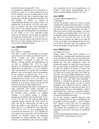 (b) del Hijo hacia Su Iglesia (Ef. 5:25).             tuvo compasión de ella en su degradación, y la
Una afirmación fundamental en las Escrituras es       levantó a gran gloria; dolorosamente, ella se
que Dios es amor. No se trata meramente de uno        mostró vergonzosamente infiel (Ez. 16:3-43).
de Sus atributos, sino que la misma esencia de Su
ser es amor. De ahí que el pecado tenga como          nom, AMÓS
consecuencia división, separación, alienación. De     tip, BIOG PROF HOMB HOAT
ahí también el énfasis en centrar el                  = «porteador».
comportamiento humano en el amor a Dios y al          Uno de los profetas, nativo de Tecoa, en Judá,
prójimo (Mt. 22:34-40; Mr. 12:28-33). Este amor,      posiblemente el padre del profeta Isaías. Le dijo él
para ser genuino, tiene que estar fundamentado        a Amasías: «No soy profeta, ni soy hijo de profeta,
ante todo en una relación genuina con Dios, y         sino que soy boyero, y recojo higos silvestres. Y
tiene que provenir del mismo Dios; las imitaciones    Jehová me tomó de detrás del ganado, y me dijo:
no son válidas (1 Co. 13:3). Solamente puede          Ve y profetiza a mi pueblo Israel» (Am. 7:14, 15).
surgir de una relación viva con Dios ya conocido      Su lenguaje indica familiaridad con la vida rural
por medio de Jesucristo (Ef. 3:14-21 con Ef. 5:1-     (cp. Am. 2:13; 3:12; 4:9; 5:8; 6:12; 7:1, 2). Nos
2). Todo lo que no surja de una relación vital con    dice él que su profecía fue dada en los días de
Dios no es el amor «agapë» descrito en 1 Co. 13,      Uzías, rey de Judá, y de Jeroboam II, hijo de Joás,
sino el efecto meramente natural.                     rey de Israel, dos años antes del terremoto; o al
                                                      menos que empezó en aquel tiempo (Am. 1:1).
nom, AMORREOS
tip, TRIB                                             nom, AMOS (Libro)
(heb. «emori» = montañés).                            tip, LIBR LIAT LIAT
Una tribu o nación que descendía de Canaán,           Aunque Amós y Oseas fueron profetas en la
cuarto hijo de Cam, el más joven hijo de Noé (Gn.     misma época, y aunque ambos profetizaron acerca
10:16). Grupos de ellos moraban en                    de los pecados de Israel, hay una gran diferencia
Hazezontamar, o En-gadí, al oeste del mar             entre los estilos de ambos. Oseas es más ferviente,
Muerto, y fueron atacados por Quedorlaomer en         agitado por una justa indignación contra los
los días de Abraham (Gn. 14:7). En aquel              pecados del pueblo, en tanto que Amós presenta
entonces, la iniquidad de los amorreos no había       con una gran calma su declaración de los juicios
llegado aún a su colmo (Gn. 15:16, 21). Siendo la     de Dios. La profecía de Oseas se limita a los
tribu más dominante y la gente más corrompida,        pecados de Judá y de Israel, en tanto que Amós
algunas veces son tomados como representantes         nos habla de los juicios que iban a caer sobre las
de los cananeos en general (Gn. 15:16; 1 R.           naciones vecinas que habían perjudicado a Israel,
21:26). Estando Abraham en Hebrón, algunos se         especialmente sobre aquellas que retenían alguna
confederaron con él (Gn. 14:13). Así vemos a un       parte de la tierra que había sido prometida a
remanente de entre las naciones asociado con el       Abraham; a continuación denuncia no solamente
heredero de la promesa, aunque Lot (un tipo del       los pecados de Judá, nación a la que él mismo
Israel en la carne) se había separado de él.          pertenecía, sino también de Israel; y además se
Cuando Israel, después del éxodo, se acercaba a la    extiende más acerca de Israel que de Judá. En el
tierra prometida, ellos habían extendido sus          encabezamiento tenemos estas palabras: «Jehová
dominios hacia el Este, y rehusaron dejar paso a      rugirá desde Sión, y dará su voz desde Jerusalén»,
los israelitas; fueron vencidos, sus ciudades         que se hallan también en Jl. 3:16. Así, él reanuda
tomadas, y el pueblo pasado a cuchillo,               la cuestión allí donde Joel la deja.
juntamente con Sehón, el rey de ellos (Nm. 21:21-     En los dos primeros capítulos aparecen ocho
26; Dt. 2:24; Am. 2:9, 10). Algunos deben haber       cortas proclamaciones de juicio, introducidas por
escapado, porque leemos más tarde acerca de           las palabras «por tres pecados... y por el cuarto».
ellos; una de las controversias de Jehová con         Tres testigos servían para dar un testimonio
Israel fue debido a que adoraban a sus falsos         adecuado; cuatro es el rebosar de la copa, de lo
dioses (Esd. 9:1, 2). Salomón los hizo tributarios    cual pueden dar testimonio los cuatro puntos
(1 R. 9:20, 21; 2 Cr. 8:7, 8). Los gabaonitas eran    cardinales de la tierra. Los juicios se proclaman
un resto de los amorreos (2 S. 21:2). Después de      contra:
esto, nada más se oye de ellos. Se describe la baja   (a) Siria, representada por Damasco, su capital;
posición de Jerusalén (Judá) por naturaleza           (b) los filisteos, representados por Gaza;
presentando su origen, habiendo sido su padre         (c) Tiro;
amorreo, y su madre hetea, pero en Su gracia Dios
                                                                                                       45
 