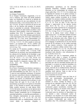 7:27; 11:32; Is. 10:30; Jer. 1:1; 11:21, 23; 29:27;     colaboradores apostólicos, en las llamadas
32:7-9).                                                Epístolas Pastorales. También cumplían sus
                                                        funciones en las comunidades de cristianos de
nom, ANCIANO                                            origen judío (Stg. 5:14; 1 P. 5:1). Es evidente que
(a) Antiguo Testamento:                                 la dignidad de anciano en la iglesia cristiana se
En el Antiguo Testamento, magistrado, a la vez          correspondía con la de anciano entre los judíos.
civil y religioso, que, hasta allí donde podemos        Ambos cargos estaban revestidos de la misma
saber, era nombrado en virtud de su derecho de          autoridad. Los ancianos estaban asociados con los
edad, a la cabeza de una casa patriarcal, de una        apóstoles en el gobierno de la Iglesia (Hch. 15:2,
familia de la tribu, o de la misma tribu (1 R. 8:1-3;   4, 6, 22, 23; 16:4; cp. Hch. 21:18). Eran los
Jue. 8:14,16). Al tener la posición de jefe de una      obispos o supervisores de las iglesias locales
tribu o de las familias más grandes, el anciano         (Hch. 20:17, 28; Tit. 1:5), y su función era
tenía la autoridad de príncipe. Ordinariamente,         ocuparse del estado espiritual de la congregación,
sólo los hombres de edad madura accedían a estas        ejerciendo la disciplina, enseñando (1 Ti. 3:5;
funciones. Otros pueblos, como los madianitas y         5:17; Tit. 1:9; Stg. 5:14; 1 P. 5:1-4; cp. He. 13:17).
moabitas (Nm. 22:4, 7), organizados en tribus,          Había en la iglesia local varios obispos o
tenían ancianos. Este título designa generalmente       supervisores (Fil. 1:1), llamados también ancianos
a altos funcionarios (Gn. 50:7) que: Gobernaban al      (Hch. 11:30). No se hace alusión alguna a una
pueblo (Dt. 27:1; Esd. 10:8); representaban a la        distinción de funciones entre ellos. Dentro de la
nación en las transacciones que la concernían (Éx.      iglesia cristiana de los tiempos apostólicos, como
3:18; Jue. 11:5-11; 1 S. 8:4); cuando se tenía que      en la sinagoga, la predicación no era una función
honrar a un huésped (Éx. 18:12); celebrar una           esencial de los ancianos; no les estaba reservada
alianza (2 S. 5:3), o celebrar actos religiosos (Lv.    de una manera exclusiva. Como pastores del
4:13-15; Jos. 7:6).                                     rebaño, los ancianos debían instruir bien y ser
Un cuerpo de 70 ancianos ayudaba a Moisés a             aptos para enseñar (1 Ti. 3:2; Tit. 1:9). Pero toda
gobernar a los israelitas (Nm. 11:16-24). Cada          persona que poseyera el don de profecía o de
ciudad tenía sus ancianos, que eran probablemente       enseñanza tenía derecho a dar exhortaciones (1
los cabezas de las familias de la localidad, y que      Co. 12:28-30; 14:24, 31).
ejercían la autoridad civil y religiosa (Dt. 19:12;     En relación con esto es importante señalar la
21:2; Rt. 4:2-11; 1 S. 11:3; Esd. 10:14). Los           distinción entre «don» y «cargo». El primero
ancianos seguían ejerciendo estas funciones en          proviene directamente del Señor; el segundo, por
Judea durante la ocupación romana (Mt. 15:2;            el ejercicio de la autoridad humana. El don no
21:23; 26:3, 47). (Véanse SINAGOGA y                    precisaba por ello de autoridad humana para ser
SANEDRÍN)                                               ejercitado, y se ejercía en sujeción inmediata a la
(b) Nuevo Testamento:                                   Cabeza. La autoridad de los ancianos, como
En el Nuevo Testamento los términos «anciano» y         cargos, derivaba de su establecimiento oficial por
«epíscopos» (que significa supervisor u obispo)         los apóstoles, y tenía su esfera en el seno de la
eran intercambiables (cp. Hch. 20:17, 28; Tit. 1:5,     asamblea local indivisa. Nada se dice en las
7), pero no eran totalmente sinónimos. El término       Escrituras acerca de una sucesión.
de «anciano» (presbítero) denota la dignidad de su      (c) Los ancianos en el cielo:
función, en tanto que «episcope» denota aquellos        Los veinticuatro ancianos vistos por Juan en el
deberes que ejercía. La distinción que establece        cielo son mencionados frecuentemente en
dos categorías de ministerio (la de anciano y la de     Apocalipsis. Son vistos alrededor del trono,
obispo) data del siglo II. En el año 44 d.C.            sentados en tronos, vestidos de blanco y con
encontramos ya ancianos en la iglesia en Jerusalén      coronas de oro, adorando a Dios (Ap. 4:4, 10). En
(Hch. 11:30). Durante su primer viaje misionero,        el AT, cuando todo estaba en orden había
Pablo nombró ancianos en cada iglesia (Hch.             veinticuatro grupos sacerdotales, teniendo cada
14:23). De hecho, los ancianos en las iglesias de la    uno de estos grupos a un anciano como cabeza o
gentilidad, hasta allí donde nos lo muestra el NT,      jefe (1 Cr. 24:7-18); puede que el número
fueron siempre nombrados por la irremplazable           veinticuatro para los ancianos en Apocalipsis sea
autoridad apostólica, ya ejercida personalmente, o      una alusión a estas veinticuatro suertes de
bien delegada expresamente en unas personas             sacerdocio. Los ancianos en el cielo tienen arpas
determinadas (cp. 1 Ti. 3:1-15; Tit. 1:5). Las          de oro llenas de perfume «que son las oraciones de
instrucciones para su establecimiento oficial nos       los santos», evidenciando que actúan como
vienen dadas en epístolas dirigidas a                   sacerdotes (Ap. 5:8), celebrando la redención en
                                                                                                           49
 