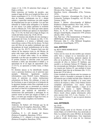 viene» (1 Jn. 2:18). El anticristo final «niega al      Hamilton, Gavin: «El Discurso del Monte
Padre y al Hijo».                                       Olivete» (Clíe, Terrassa, 1974) y
Pablo menciona «el hombre de pecado», que               Hamilton, Gavin: «Maranatha» (Clíe, Terrassa,
usurpa el lugar de Dios en el templo de Dios, en el     1972);
futuro escatológico (2 Ts. 2:3-12). Éste viene por      Lacueva, Francisco: «Escatología II», Curso de
obra de Satanás, confederado con él, y obrará           Formación Teológica Evangélica, vol. IX (Clíe,
señales y maravillas mentirosas con todo engaño         Terrassa, 1983);
de iniquidad para los que se pierden. Los que han       Payton, J. Barton: «Encyclopedia of Biblical
rehusado la verdad serán entregados a la mentira        Prophecy» (Harper and Row, New York, 1973);
de este inicuo. Los judíos apóstatas lo recibirán       Pentecost, J. Dwight: «Eventos del porvenir»
como su Mesías (Jn. 5:43). Hará que todos adoren        (Caribe, Maracaibo, 1977);
la imagen de la Bestia que aparece en Apocalipsis       Peters, G. N. H.: «The Theocratic Kingdom»
(Ap. 13:11-18). Su final será el lago de fuego a la     (Kregel, Grand Rapids, reimpresión 1978: primera
venida del Señor Jesús (Ap. 19:20; 20:10).              edición, 1884, 3 vols.);
En el AT tenemos más detalles de este enemigo y         Tan, Paul Lee: «The Interpretation of Prophecy»
suplantador de Cristo. Es llamado rey (Dn. 11:36-       (BHM Books, Winona Lake, Ind., 1974);
39), exaltándose a sí mismo y hablando cosas            Walvoord, John F.: «The Millenial Kingdom»
maravillosas contra el Dios de los dioses. No hará      (Zondervan, Grand Rapids, 1977).
caso del Dios de sus padres (señalando que será
descendiente de Israel, probablemente de la tribu       nom, ANTÍOCO
de Dan, (cp. Gn. 49:17). Tampoco hará caso del          tip, REYE BIOG HOMB HOAT
«deseo de las mujeres» (esto es, del Mesías, de         = «el firme».
quien toda mujer judía anhelaba ser madre). Se          Varios son los reyes de este nombre que reinaron
exalta a sí mismo sobre todos. Es un idólatra,          sobre Siria y aunque no se mencionan por su
honrando a un dios que sus padres no conocieron.        nombre en las Escrituras, aparecen algunos de
El profeta Zacarías lo describe como un pastor          ellos en la profecía de Daniel (Dn. 11). El más
insensato e inútil, que descuidará el rebaño y se       conocido de ellos es Antíoco IV Epifanes, que
apacentará de él en lugar de apacentarlo (Zac.          sucedió a su hermano Seleuco IV Filopáter, que
11:15-17), en oposición al Señor Jesús, el Buen         fue envenenado por Heliodoro. Heliodoro fue a su
Pastor.                                                 vez muerto por Antíoco IV, que arrebató el trono
En distintas épocas se ha identificado muchas           al heredero legal, hijo de su hermano (Dn. 11:21).
veces a personas históricas con el anticristo (por      Reinó del 175 al 164 a.C.
ejemplo,      Mahoma).       Igualmente       muchos    Como resultado de su derrota ante los romanos en
reformadores, como Wicleff, Lutero, Melancton,          Egipto, volvió a Jerusalén a proseguir la obra de
vieron el anticristo en ciertas instituciones           devastación que ya había iniciado antes. Ordenó la
eclesiásticas de Roma. Sin embargo, el tenor de         matanza de todos los hombres y la venta como
las Escrituras es que el anticristo es el pináculo de   esclavos de mujeres y niños. Estas órdenes fueron
la apostasía humana contra Dios expresada en un         cumplidas parcialmente. Los muros fueron
caudillo personal, que se presentará en relación        derruidos y la ciudad saqueada, y erigió en el
con Israel al final de la dispensación de la gracia.    templo una estatua a Júpiter Olímpico,
Ciertamente que multitud de individuos e                ofreciéndose sacrificios a este dios sobre el altar.
instituciones han participado y participan de su        Flavio Josefo ofrece amplia información sobre
carácter moral en tanto que niegan al Padre y al        estos sucesos (Ant. 12:5, 3, etc.; Guerras. 1:1, 1-
Hijo, y en tanto que usurpan el lugar de Cristo, se     5). Le sucedió Antíoco V, que no ejerció dominio
oponen a la verdad y engañan a los hombres.             sobre Judea.

Bibliografía:                                           nom, ANTIOQUÍA
Anderson, Sir Robert: «El Príncipe que ha de            tip, CIUD
venir» (Portavoz Evangélico, Barcelona, 1980);          ANTIOQUÍA.
Blackstone, W. E.: «Jesús viene» (Vida, Miami,          Ciudad situada junto al río Orontes al pie del
1982);                                                  monte Silpio, en la fértil Cilicia, hoy enclavada en
Carballosa, E. L.: «El dictador del futuro»             Siria. La ciudad está a unos 480 Km. de Jerusalén
(Portavoz Evangélico, Barcelona, 1978) y                y casi a 30 del Mediterráneo. Esta importante
Carballosa, E. L.: «Daniel y el reino mesiánico»        población estaba en el cruce de los intereses
(Portavoz Evangélico, Barcelona, 1979);
                                                                                                         53
 