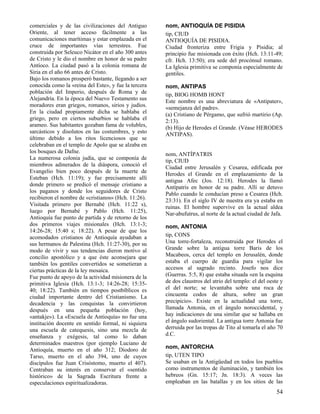 comerciales y de las civilizaciones del Antiguo       nom, ANTIOQUÍA DE PISIDIA
Oriente, al tener acceso fácilmente a las             tip, CIUD
comunicaciones marítimas y estar emplazada en el      ANTIOQUÍA DE PISIDIA.
cruce de importantes vías terrestres. Fue             Ciudad fronteriza entre Frigia y Pisidia; al
construida por Seleuco Nicátor en el año 300 antes    principio fue misionada con éxito (Hch. 13:11-49;
de Cristo y le dio el nombre en honor de su padre     cfr. Hch. 13:50); era sede del procónsul romano.
Antíoco. La ciudad pasó a la colonia romana de        La Iglesia primitiva se componía especialmente de
Siria en el año 66 antes de Cristo.                   gentiles.
Bajo los romanos prosperó bastante, llegando a ser
conocida como la «reina del Este», y fue la tercera   nom, ANTIPAS
población del Imperio, después de Roma y de           tip, BIOG HOMB HONT
Alejandría. En la época del Nuevo Testamento sus      Este nombre es una abreviatura de «Antipater»,
moradores eran griegos, romanos, sirios y judíos.     «semejanza del padre».
En la ciudad propiamente dicha se hablaba el          (a) Cristiano de Pérgamo, que sufrió martirio (Ap.
griego, pero en ciertos suburbios se hablaba el       2:13).
arameo. Sus habitantes gozaban fama de volubles,      (b) Hijo de Herodes el Grande. (Véase HERODES
sarcásticos y disolutos en las costumbres, y esto     ANTIPAS).
último debido a los ritos licenciosos que se
celebraban en el templo de Apolo que se alzaba en
los bosques de Dafne.                                 nom, ANTÍPATRIS
La numerosa colonia judía, que se componía de         tip, CIUD
miembros adinerados de la diáspora, conoció el        Ciudad entre Jerusalén y Cesarea, edificada por
Evangelio bien poco después de la muerte de           Herodes el Grande en el emplazamiento de la
Esteban (Hch. 11:19); y fue precisamente allí         antigua Afec (Jos. 12:18). Herodes la llamó
donde primero se predicó el mensaje cristiano a       Antípatris en honor de su padre. Allí se detuvo
los paganos y donde los seguidores de Cristo          Pablo cuando le conducían preso a Cesarea (Hch.
recibieron el nombre de «cristianos» (Hch. 11:26).    23:31). En el siglo IV de nuestra era ya estaba en
Visitada primero por Bernabé (Hch. 11:22 s),          ruinas. El hombre supervive en la actual aldea
luego por Bernabé y Pablo (Hch. 11:25),               Nar-abufutrus, al norte de la actual ciudad de Jafa.
Antioquía fue punto de partida y de retorno de los
dos primeros viajes misionales (Hch. 13:1-3;          nom, ANTONIA
14:26-28; 15:40 s; 18:22). A pesar de que los
acomodados cristianos de Antioquía ayudaban a         tip, CONS
sus hermanos de Palestina (Hch. 11:27-30), por su     Una torre-fortaleza, reconstruida por Herodes el
modo de vivir y sus tendencias dieron motivo al       Grande sobre la antigua torre Baris de los
concilio apostólico y a que éste aconsejara que       Macabeos, cerca del templo en Jerusalén, donde
también los gentiles convertidos se sometieran a      estaba el cuerpo de guardia para vigilar los
ciertas prácticas de la ley mosaica.                  accesos al sagrado recinto. Josefo nos dice
Fue punto de apoyo de la actividad misionera de la    (Guerras. 5:5, 8) que estaba situada «en la esquina
primitiva Iglesia (Hch. 13:1-3; 14:26-28; 15:35-      de dos claustros del atrio del templo: el del oeste y
40; 18:22). También en tiempos postbíblicos es        el del norte; se levantaba sobre una roca de
ciudad importante dentro del Cristianismo. La         cincuenta codos de altura, sobre un gran
decadencia y las conquistas la convirtieron           precipicio». Existe en la actualidad una torre,
después en una pequeña población (hoy,                llamada Antonia, en el ángulo noroccidental, y
«antakje»). La «Escuela de Antioquía» no fue una      hay indicaciones de una similar que se hallaba en
institución docente en sentido formal, ni siquiera    el ángulo sudoriental. La antigua torre Antonia fue
una escuela de catequesis, sino una mezcla de         derruida por las tropas de Tito al tomarla el año 70
enseñanza y exégesis, tal como lo daban               d.C.
determinados maestros (por ejemplo Luciano de
Antioquía, muerto en el año 312; Diodoro de           nom, ANTORCHA
Tarso, muerto en el año 394, uno de cuyos             tip, UTEN TIPO
discípulos fue Juan Crisóstomo, muerto el 407).       Se usaban en la Antigüedad en todos los pueblos
Centraban su interés en conservar el «sentido         como instrumentos de iluminación, y también los
histórico» de la Sagrada Escritura frente a           hebreos (Gn. 15:17; Jn. 18:3). A veces las
especulaciones espiritualizadoras.                    empleaban en las batallas y en los sitios de las
                                                                                                        54
 