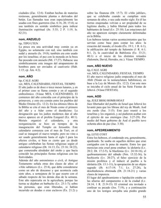 ciudades (Zac. 12:6). Estaban hechas de materias       sobre las finanzas (Dt. 15:7). El «Año jubilar»,
resinosas, generalmente plantas o derivados del        que se celebraba cuando se cumplían siete
betún. Las llamadas teas eran especialmente las        semanas de años, o sea cada medio siglo. En él las
usadas con fines guerreros (Jue. 6:16, 20; 15:4); se   tierras enajenadas volvían a ser propiedad de su
usa también en sentido simbólico para indicar          legítimo dueño, y había libertad para todos los
iluminación espiritual (Jn. 5:35; 2 P. 1:19; Is.       habitantes de Israel (Lv. 25:10). Las estaciones del
62:21).                                                año no aparecen siempre claramente delimitadas
                                                       en la Biblia.
nom, ANZUELO                                           Los hebreos tenían varios acontecimientos que les
tip, TIPO UTEN                                         servían como base para contar los años: la
La pesca era una actividad muy común ya en             creación del mundo, el éxodo (Éx. 19:1; 1 R. 6:1),
Egipto, no solamente con red, sino también con         la edificación del templo de Salomón (1 R. 6:1;
sedal y anzuelo (Is. 19:8); también era esto usado     8:1, 2), la cautividad de Babilonia (Ez. 33:21;
por los israelitas; el pez con la moneda en la boca    40:1) o el inicio de los distintos reinados
fue pescado con anzuelo (Mt. 17:27). Habacuc usa       (Salomón, David, Herodes, etc.). Véase TIEMPO.
simbólicamente esta imagen del atrapamiento de
hombres para ser enviados al cautiverio (Hab.          nom, AÑO NUEVO
1:15; cp. Am. 4:2).                                    tip, CALE AGRI
                                                       ver, MES, CALENDARIO, FIESTAS, TIEMPO
nom, AÑO                                               El año nuevo religioso judío empezaba el mes de
tip, CALE AGRI                                         Abib (Nisán en la nomenclatura babilónica), en
ver, MES, CALENDARIO, FIESTAS, TIEMPO                  base a la Ley de Moisés (Éx. 12:2). Con este mes
El año judío es de doce o trece meses lunares, y en    se iniciaba el ciclo anual de las Siete Fiestas de
el primer caso se llama común y en el segundo          Jehová. (Véase FIESTAS).
emboslímico. (Véase MES, CALENDARIO). El
comienzo del año coincidía con el principio de la      nom, AOD
primavera, y esto era común entre los pueblos del      tip, JUEZ BIOG HOMB HOAT
Medio Oriente (Éx. 12:2). En los últimos libros de     Juez libertador del pueblo de Israel que Jehová les
la Biblia se cita el mes de Nisán como el primero      levantó para que los librase del rey de Moab; Aod
del año y a Adar como el duodécimo. La                 era zurdo (Jue. 3:15). Este juez reunió a los
designación que los judíos modernos dan al año         israelitas y los organizó, y así pudieron acabar con
nuevo aparece en el profeta Ezequiel (Ez. 40:1).       el ejército de sus enemigos (Jue. 3:27-29). Por
Moisés organizó el calendario, y otra                  medio del buen gobierno de Aod el pueblo tuvo
reorganización se hizo en tiempos de la                ochenta años de paz (Jue. 3:30).
inauguración del Templo en Jerusalén. Este
calendario comienza con el mes de Tisri, en el         nom, APEDREAMIENTO
cual se inauguró el nuevo templo; pero no vino a       tip, LEYE COST
ser usado generalmente hasta el siglo I para los       Entre los hebreos, el condenado era, generalmente,
efectos civiles, si bien es cierto que ya desde        apedreado. Se usaba en aquellos delitos que eran
antiguo celebraban las fiestas religiosas según el     castigados con la pena de muerte. Entre los que
calendario religioso (Dt. 16:13; Éx. 23:16; 34:22),    merecían esta cruel pena estaban: la idolatría (Lv.
que comenzaba alrededor del otoño y que hacía          20:2; Dt. 17:2-5), la blasfemia (Lv. 24:10-16), el
coincidir las principales fiestas religiosas con las   quebrantamiento del sábado (Nm. 15:32-36), la
festividades.                                          hechicería (Lv. 20:27), el falso ejercicio de la
Además del año astronómico o civil, el Antiguo         misión profética y el inducir al pueblo a la
Testamento señala otras dos clases de años: el         idolatría (Dt. 13:1-11), la apropiación de un objeto
«Año sabático» (Lv. 25:4), que debe considerarse       sagrado (Jb. 6:17-19; 7:1; Lv. 27:28), la
como un año de descanso y que acontecía cada           desobediencia obstinada (Dt. 21:18-21) y varias
siete años, a semejanza de lo que ocurre con el        clases de impureza.
sábado respecto de los demás días de la semana.        El lugar del apedreamiento o lapidación estaba en
Este año repercutía en la agricultura, porque las      las afueras del campamento o de la ciudad (Lv.
tierras se dejaban en barbecho (Lv. 25:1-7); sobre     24:14; 1 R. 21:9-13). El criminal era invitado a
las personas, que eran liberadas, si habían            confesar su pecado (Jos. 7:19), y a continuación
incurrido en deudas o eran esclavos (Éx. 21:2) y       uno de los testigos arrojaba una piedra grande

                                                                                                        55
 