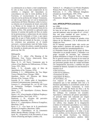 su culminación en su futuro y total cumplimiento.    Tatford, F. A.: «Prophecy's Last Word» (Prophetic
Es sólo en base a una clara comprensión de los       Witness Pub. House, Eastbourne, 1947, 1971);
símbolos e imágenes del Apocalipsis en               Walvoord, J. F.: «The Millenial Kingdom»
concordancia con toda la visión profética de las     (Zondervan, Grand Rapids, 1959, 1976);
Escrituras, el reconocimiento de su estrecha         West, N.: «The Thousand Years in Both
relación con las profecías del Antiguo Testamento,   Testaments» (Kregel Publications, Gran Rapids,
en todo lo que tienen que ver con la instauración    s/f).
cataclísmica del Reino Mesiánico sobre la tierra y
su relación con el remanente de Israel, convertido   nom, APOCALÍPTICA (Literatura)
a su Mesías en los tiempos de «la angustia de        tip, LIBR
Jacob», que podremos ver las grandes líneas de los   ver, DANIEL (Libro)
planes de Dios. Ello permitirá su aplicación para    Se trata de un tipo de escritos redactados en el
iluminar el caminar del pueblo de Dios en medio      seno del judaísmo, entre los siglos II a.C. y II d.C.
de las persecuciones y seducciones de este sistema   Hay una gran cantidad de estos escritos, y
mundial que ha rechazado a Cristo, y que espera      presentan las siguientes características;
aquel día en que el Padre pondrá a los enemigos      (a) Fueron escritos en tiempos de grandes crisis
del Señor Jesús por estrado de Sus pies, y en que    (época de los Macabeos y de la destrucción del
los cristianos nos gozaremos en el triunfo           templo por Tito).
universal y reconocimiento total del Señor Jesús,    (b) El mensaje pretende haber sido escrito por
Rey de reyes, Señor de señores, cuando las puertas   algún profeta o patriarca del pasado (por lo que
de Jerusalén se alzarán para dar paso al Rey de la   reciben el nombre de «pseudoepigráficos»).
gloria (cp. Sal. 24).                                (c) Pretenden formar parte de un grupo de libros
                                                     redactados en un pasado remoto, y limitados a un
Bibliografía:                                        grupo escogido de iniciados, que solamente
Clouse, R. C., editor: «The Meaning of the           podrían difundirlos al llegar el fin de los tiempos.
Millenium: Four Views» (Intervarsity Press,          Por lo general centran su mensaje en los temas de
Downers Grove, III., 1977);                          los profetas acerca de los últimos tiempos, por lo
Dana, H. E.: «El Nuevo Testamento ante la            que presentan grandes dosis de verdad mezcladas
crítica» (Casa Bautista de Publicaciones, El Paso,   con interpretación, devoción, y también una gran
Texas, 1953, 1965);                                  cantidad de fantasía. Ejemplos de esta literatura lo
Darby, J. N.: «Estudio sobre el libro de             tenemos en el:
Apocalipsis» (Clíe, Terrassa, 1976);                 «Libro de Enoc»,
Feinberg, C. L.: «Millenialism, the Two Major        «Libro de los jubileos»,
Views» (Moody Press, Chicago, 1980);                 «Testamento de Job»,
Hamilton, Gavin: «El Discurso del Monte              «Apocalipsis de Baruc»,
Olivete» (Clíe, Terrassa, 1974);                     «IV de Esdras», etc.
Ironside, H. A.: «Notas sobre el Apocalipsis»        Con respecto al libro de Apocalipsis, las
(Librería Centroamericana, Guatemala, s/f);          semejanzas que se han señalado entre éste y la
Lacueva, F.: «Escatología II», vol. IX del Curso     literatura apocalíptica es el trasfondo común de las
de Formación Teológica Evangélica (Clíe,             profecías del Antiguo Testamento, la visión
Terrassa, 1983);                                     gloriosa del triunfo del Reino de Dios y de Su
Morris, L.: «El Apocalipsis» (Certeza, Buenos        Mesías, el establecimiento del Reino Teocrático.
Aires, 1977);                                        Sin embargo, los contrastes son acusados.
Payne, J. B.: «Encyclopedia of Biblical Prophecy»    Apocalipsis, a diferencia del género apocalíptico,
(Harper and Row, New York, 1973);                    no pretende haber sido redactado por ningún
Pentecost, J. D.: «Eventos del porvenir»             antiguo patriarca o profeta, sino por un
(Libertador, Maracaibo, 1977);                       contemporáneo de sus destinatarios. Sus visiones
Ryrie, C. C.: «Apocalipsis» (Portavoz Evangélico,    son sobrias, muy alejadas de la imaginación
Barcelona, 1981),                                    evidente en la literatura apocalíptica. La evidencia
Ryrie, C. C.: «Las bases de la fe premilenial»       interna del libro de Apocalipsis lo coloca
(Portavoz Evangélico, Barcelona, 1984);              supremamente por encima de la literatura
Smith, W.: «Apocalipsis», en El comentario           pseudoepigráfica apocalíptica y lo sitúa a la par
bíblico Moody (Moody, Chicago, 1971);                con los profetas, con los discursos del Señor Jesús
Scott, W.: «Exposition of the Revelation of Jesus    y con las demás Escrituras. La literatura
Christ» (Pickering and Inglis, Londres, s/f);        pseudoepigráfica apocalíptica pudiera haber
                                                                                                       59
 