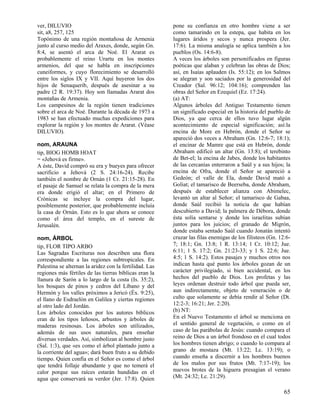 ver, DILUVIO                                             pone su confianza en otro hombre viene a ser
sit, a8, 257, 125                                        como tamarindo en la estepa, que habita en los
Topónimo de una región montañosa de Armenia              lugares áridos y secos y nunca prospera (Jer.
junto al curso medio del Araxes, donde, según Gn.        17:6). La misma analogía se aplica también a los
8:4, se asentó el arca de Noé. El Ararat es              pueblos (Os. 14:6-8).
probablemente el reino Urartu en los montes              A veces los árboles son personificados en figuras
armenios, del que se habla en inscripciones              poéticas que alaban y celebran las obras de Dios;
cuneiformes, y cuyo florecimiento se desarrolló          así, en Isaías aplauden (Is. 55:12); en los Salmos
entre los siglos IX y VII. Aquí huyeron los dos          se alegran y son saciados por la generosidad del
hijos de Senaquerib, después de asesinar a su            Creador (Sal. 96:12; 104:16); comprenden las
padre (2 R. 19:37). Hoy son llamadas Ararat dos          obras del Señor en Ezequiel (Ez. 17:24).
montañas de Armenia.                                     (a) AT:
Los campesinos de la región tienen tradiciones           Algunos árboles del Antiguo Testamento tienen
sobre el arca de Noé. Durante la década de 1973 a        un significado especial en la historia del pueblo de
1983 se han efectuado muchas expediciones para           Dios, ya que cerca de ellos tuvo lugar algún
explorar la región y los montes de Ararat. (Véase        acontecimiento de especial significación; así:la
DILUVIO).                                                encina de More en Hebrón, donde el Señor se
                                                         apareció dos veces a Abraham (Gn. 12:6-7; 18:1);
nom, ARAUNA                                              el encinar de Mamre que está en Hebrón, donde
tip, BIOG HOMB HOAT                                      Abraham edificó un altar (Gn. 13:8); el terebinto
= «Jehová es firme».                                     de Bet-el; la encina de Jabes, donde los habitantes
A éste, David compró su era y bueyes para ofrecer        de las cercanías enterraron a Saúl y a sus hijos; la
sacrificio a Jehová (2 S. 24:16-24). Recibe              encina de Ofra, donde el Señor se apareció a
también el nombre de Ornán (1 Cr. 21:15-28). En          Gedeón; el valle de Ela, donde David mató a
el pasaje de Samuel se relata la compra de la mera       Goliat; el tamarisco de Beerseba, donde Abraham,
era donde erigió el altar; en el Primero de              después de establecer alianza con Abimelec,
Crónicas se incluye la compra del lugar,                 levantó un altar al Señor; el tamarisco de Gabaa,
posiblemente posterior, que probablemente incluía        donde Saúl recibió la noticia de que habían
la casa de Ornán. Esto es lo que ahora se conoce         descubierto a David; la palmera de Débora, donde
como el área del templo, en el sureste de                ésta solía sentarse y donde los israelitas subían
Jerusalén.                                               juntos para los juicios; el granado de Migrón,
                                                         donde estaba sentado Saúl cuando Jonatán intentó
nom, ÁRBOL                                               cruzar las filas enemigas de los filisteos (Gn. 12:6-
tip, FLOR TIPO ARBO                                      7; 18:1; Gn. 13:8; 1 R. 13:14; 1 Cr. 10:12; Jue.
Las Sagradas Escrituras nos describen una flora          6:11; 1 S. 17:2; Gn. 21:23-33; y 1 S. 22:6; Jue.
correspondiente a las regiones subtropicales. En         4:5; 1 S. 14:2). Estos pasajes y muchos otros nos
Palestina se alternan la aridez con la fertilidad. Las   indican hasta qué punto los árboles gozan de un
regiones más fértiles de las tierras bíblicas eran la    carácter privilegiado, si bien accidental, en los
llanura de Sarón a lo largo de la costa (Is. 35:2),      hechos del pueblo de Dios. Los profetas y las
los bosques de pinos y cedros del Líbano y del           leyes ordenan destruir todo árbol que pueda ser,
Hermón y los valles próximos a Jericó (Éx. 9:25),        aun indirectamente, objeto de veneración o de
el llano de Esdraelón en Galilea y ciertas regiones      culto que solamente se debía rendir al Señor (Dt.
al otro lado del Jordán.                                 12:2-3; 16:21; Jer. 2:20).
Los árboles conocidos por los autores bíblicos           (b) NT:
eran de los tipos leñosos, arbustos y árboles de         En el Nuevo Testamento el árbol se menciona en
maderas resinosas. Los árboles son utilizados,           el sentido general de vegetación, o como en el
además de sus usos naturales, para enseñar               caso de las parábolas de Jesús: cuando compara el
diversas verdades. Así, simbolizan al hombre justo       reino de Dios a un árbol frondoso en el cual todos
(Sal. 1:3), que «es como el árbol plantado junto a       los hombres tienen abrigo; o cuando lo compara al
la corriente del agua»; dará buen fruto a su debido      grano de mostaza (Mt. 13:22; Lc. 13:19); o
tiempo. Quien confía en el Señor es como el árbol        cuando enseña a discernir a los hombres buenos
que tendrá follaje abundante y que no temerá el          de los malos por sus frutos (Mt. 7:17-19); los
calor porque sus raíces estarán hundidas en el           nuevos brotes de la higuera presagian el verano
agua que conservará su verdor (Jer. 17:8). Quien         (Mt. 24:32; Lc. 21:29).

                                                                                                           65
 