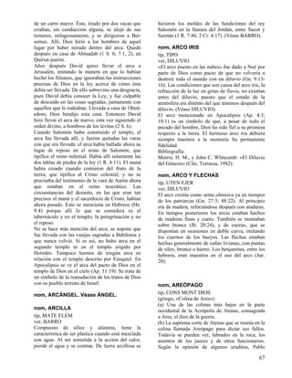 de un carro nuevo. Éste, tirado por dos vacas que      hicieron los moldes de las fundiciones del rey
criaban, sin conducción alguna, se alejó de sus        Salomón en la llanura del Jordán, entre Sucot y
terneros, milagrosamente, y se dirigieron a Bet-       Saretán (1 R. 7:46; 2 Cr. 4:17). (Véase BARRO).
semes. Allí, Dios hirió a los hombres de aquel
lugar por haber mirado dentro del arca. Quedó          nom, ARCO IRIS
después en casa de Abinadab (1 S. 6; 7:1, 2), en       tip, TIPO
Quiriat-jearim.                                        ver, DILUVIO
Años después David quiso llevar el arca a              «El arco puesto en las nubes» fue dado a Noé por
Jerusalén, imitando la manera en que lo habían         parte de Dios como pacto de que no volvería a
hecho los filisteos, que ignoraban las instrucciones   destruir todo el mundo con un diluvio (Gn. 9:13-
precisas de Dios en la ley acerca de cómo ésta         16). Las condiciones que son causa del arco iris, la
debía ser llevada. De ello sobrevino una desgracia,    refracción de la luz en gotas de lluvia, no existían
pues David debía conocer la Ley, y fue culpable        antes del diluvio, puesto que el estado de la
de descuido en las cosas sagradas, juntamente con      atmósfera era distinto del que tenemos después del
aquellos que le rodeaban. Llevada a casa de Obed-      diluvio. (Véase DILUVIO).
edom, Dios bendijo esta casa. Entonces David           El arco mencionado en Apocalipsis (Ap. 4:3;
hizo llevar el arca de nuevo, esta vez siguiendo el    10:1) es un símbolo de que, a pesar de todo el
orden divino, a hombros de los levitas (2 S. 6).       pecado del hombre, Dios ha sido fiel a su promesa
Cuando Salomón hubo construido el templo, el           respecto a la tierra. El hermoso arco iris debiera
arca fue llevada allí, y fueron quitadas las varas     siempre traernos a la memoria Su permanente
con que era llevada: el arca había hallado ahora su    fidelidad.
lugar de reposo en el reino de Salomón, que            Bibliografía:
tipifica el reino milenial. Había allí solamente las   Morris, H. M., y John C. Whitcomb: «El Diluvio
dos tablas de piedra de la ley (1 R. 8:11). El maná    del Génesis» (Clíe, Terrassa, 1982).
había cesado cuando comieron del fruto de la
tierra, que tipifica al Cristo celestial; y no se      nom, ARCO Y FLECHAS
precisaba del testimonio de la vara de Aarón ahora     tip, UTEN EJER
que estaban en el reino teocrático. Las                ver, DILUVIO
circunstancias del desierto, en las que eran tan       El arco existía como arma ofensiva ya en tiempos
precisos el maná y el sacerdocio de Cristo, habían     de los patriarcas (Gn. 27:3; 48:22). Al principio
ahora pasado. Esto se menciona en Hebreos (He.         era de madera, reforzándose después con ataduras.
9:4) porque allí lo que se considera es el             En tiempos posteriores los arcos estaban hechos
tabernáculo y no el templo; la peregrinación y no      de maderas finas y cuero. También se montaban
el reposo.                                             sobre bronce (Jb. 20:24), y de cuerno, que se
No se hace más mención del arca; se supone que         disponían en ocasiones en doble curva, imitando
fue llevada con las vasijas sagradas a Babilonia y     los cuernos de los bueyes. Las flechas estaban
que nunca volvió. Si es así, no hubo arca en el        hechas generalmente de cañas livianas, con puntas
segundo templo ni en el templo erigido por             de sílex, bronce o hierro. Los benjamitas, entre los
Herodes. Tampoco leemos de ningún arca en              hebreos, eran maestros en el uso del arco (Jue.
relación con el templo descrito por Ezequiel. En       20).
Apocalipsis se ve el arca del pacto de Dios en el
templo de Dios en el cielo (Ap. 11:19). Se trata de
un símbolo de la reanudación de los tratos de Dios
con su pueblo terreno de Israel.                       nom, AREÓPAGO
nom, ARCÁNGEL. Véase ÁNGEL.                            tip, CONS MONT DIOS
                                                       (griego, «Colina de Ares»).
                                                       (a) Una de las colinas más bajas en la parte
nom, ARCILLA                                           occidental de la Acrópolis de Atenas, consagrada
tip, MATE ELEM                                         a Ares, el dios de la guerra.
ver, BARRO                                             (b) La suprema corte de Atenas que se reunía en la
Compuesto de sílice y alúmina, tiene la                colina llamada Areópago para dictar sus fallos.
característica de ser plástica cuando está mezclada    Todavía se pueden ver, labrados en la roca, los
con agua. Al ser sometida a la acción del calor,       asientos de los jueces y de otros funcionarios.
pierde el agua y se contrae. De tierra arcillosa se    Según la opinión de algunos eruditos, Pablo

                                                                                                        67
 