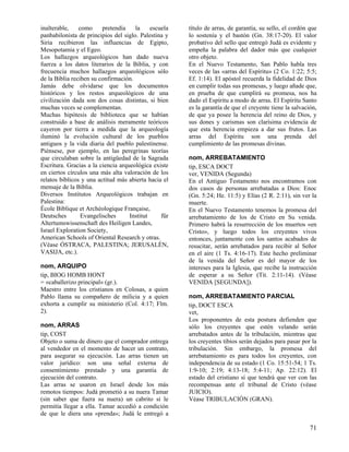 inalterable,    como     pretendía    la     escuela   título de arras, de garantía, su sello, el cordón que
panbabilonista de principios del siglo. Palestina y    lo sostenía y el bastón (Gn. 38:17-20). El valor
Siria recibieron las influencias de Egipto,            probativo del sello que entregó Judá es evidente y
Mesopotamia y el Egeo.                                 empeña la palabra del dador más que cualquier
Los hallazgos arqueológicos han dado nueva             otro objeto.
fuerza a los datos literarios de la Biblia, y con      En el Nuevo Testamento, San Pablo habla tres
frecuencia muchos hallazgos arqueológicos sólo         veces de las «arras del Espíritu» (2 Co. 1:22; 5:5;
de la Biblia reciben su confirmación.                  Ef. 1:14). El apóstol recuerda la fidelidad de Dios
Jamás debe olvidarse que los documentos                en cumplir todas sus promesas, y luego añade que,
históricos y los restos arqueológicos de una           en prueba de que cumplirá su promesa, nos ha
civilización dada son dos cosas distintas, si bien     dado el Espíritu a modo de arras. El Espíritu Santo
muchas veces se complementan.                          es la garantía de que el creyente tiene la salvación,
Muchas hipótesis de biblioteca que se habían           de que ya posee la herencia del reino de Dios, y
construido a base de análisis meramente teóricos       sus dones y carismas son clarísima evidencia de
cayeron por tierra a medida que la arqueología         que esta herencia empieza a dar sus frutos. Las
iluminó la evolución cultural de los pueblos           arras del Espíritu son una prenda del
antiguos y la vida diaria del pueblo palestinense.     cumplimiento de las promesas divinas.
Piénsese, por ejemplo, en las peregrinas teorías
que circulaban sobre la antigüedad de la Sagrada       nom, ARREBATAMIENTO
Escritura. Gracias a la ciencia arqueológica existe    tip, ESCA DOCT
en ciertos círculos una más alta valoración de los     ver, VENIDA (Segunda)
relatos bíblicos y una actitud más abierta hacia el    En el Antiguo Testamento nos encontramos con
mensaje de la Biblia.                                  dos casos de personas arrebatadas a Dios: Enoc
Diversos Institutos Arqueológicos trabajan en          (Gn. 5:24; He. 11:5) y Elías (2 R. 2:11), sin ver la
Palestina:                                             muerte.
École Biblique et Archéologique Française,             En el Nuevo Testamento tenemos la promesa del
Deutsches        Evangelisches      Institut     für   arrebatamiento de los de Cristo en Su venida.
Altertumswissenschaft des Heiligen Landes,             Primero habrá la resurrección de los muertos «en
Israel Exploration Society,                            Cristo», y luego todos los creyentes vivos
American Schools of Oriental Research y otras.         entonces, juntamente con los santos acabados de
(Véase ÓSTRACA, PALESTINA; JERUSALÉN,                  resucitar, serán arrebatados para recibir al Señor
VASIJA, etc.).                                         en el aire (1 Ts. 4:16-17). Este hecho preliminar
                                                       de la venida del Señor es del mayor de los
nom, ARQUIPO                                           intereses para la Iglesia, que recibe la instrucción
tip, BIOG HOMB HONT                                    de esperar a su Señor (Tit. 2:11-14). (Véase
= «caballerizo principal» (gr.).                       VENIDA [SEGUNDA]).
Maestro entre los cristianos en Colosas, a quien
Pablo llama su compañero de milicia y a quien          nom, ARREBATAMIENTO PARCIAL
exhorta a cumplir su ministerio (Col. 4:17; Flm.       tip, DOCT ESCA
2).                                                    vet,
                                                       Los proponentes de esta postura defienden que
nom, ARRAS                                             sólo los creyentes que estén velando serán
tip, COST                                              arrebatados antes de la tribulación, mientras que
Objeto o suma de dinero que el comprador entrega       los creyentes tibios serán dejados para pasar por la
al vendedor en el momento de hacer un contrato,        tribulación. Sin embargo, la promesa del
para asegurar su ejecución. Las arras tienen un        arrebatamiento es para todos los creyentes, con
valor jurídico: son una señal externa de               independencia de su estado (1 Co. 15:51-54; 1 Ts.
consentimiento prestado y una garantía de              1:9-10; 2:19; 4:13-18; 5:4-11; Ap. 22:12). El
ejecución del contrato.                                estado del cristiano sí que tendrá que ver con las
Las arras se usaron en Israel desde los más            recompensas ante el tribunal de Cristo (véase
remotos tiempos: Judá prometió a su nuera Tamar        JUICIO).
(sin saber que fuera su nuera) un cabrito si le        Véase TRIBULACIÓN (GRAN).
permitía llegar a ella. Tamar accedió a condición
de que le diera una «prenda»; Judá le entregó a

                                                                                                         71
 