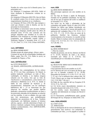 Nombre de varios reyes de la dinastía persa. Los        nom, ASA
principales son:                                        tip, BIOG REYE HOMB HOAT
(a) Artajerjes I Longímano (465-424). Subió al          Dos personajes aparecen con este nombre en la
trono mediante la eliminación violenta de su            Biblia:
antecesor.                                              (a) Asa hijo de Elcana y padre de Berequias,
(b) Artajerjes II Mnemón (404-358), hijo de Darío       morador de los poblados netofatitas. Su hijo fue
II, combatió contra Ciro el Joven como lo relata        uno de los que al regresar del exilio se estableció
magistralmente Jenofonte en su «Anábasis».              en Jerusalén (1 Cr. 9:16).
(c) Artajerjes III Ocos (358-338), tipo enérgico y      Asa tercer rey de Judá y reformador de las
cruel que eliminó a toda la familia; así nos lo         costumbres del pueblo. Reinó 41 años (911-870).
presentan los historiadores.                            Eliminó los ídolos que habían introducido sus
En la Biblia se mencionan varios de éstos. Refiere      antepasados y favoreció el retorno del pueblo a la
Esdras que Artajerjes mandó parar las obras de          adoración del verdadero Dios (1 R. 15:12, 13; 2
Jerusalén (Esd. 4:7-23); esto coincide con las          Cr. 15:8, 17; 1 R. 15:15). Hizo un censo de la
intrigas antijudías que reinaban en la corte de         población, fortificó las fronteras, rechazó
Babilonia. Este Artajerjes es, sin duda, Artajerjes I   victoriosamente a los invasores. Le sucedió su hijo
Longímano, que gobernaba cuando Esdras y                Josafat. Mateo lo incluye entre los antepasados de
Nehemías llegaron a Jerusalén (Esd. 4:7; 6:14;          Cristo (1 R. 15:17-22, 23; 1 Cr. 14:5, 6; 14:9-15;
7:1; 8:1; Neh. 2:1; 5:14; 13:6). (Véase ASUERO).        16:7-20; Mt. 1:7).

                                                        nom, ASAEL
nom, ARTEMAS
                                                        tip, BIOG HOMB HOAT
tip, BIOG HOMB HONT                                     = «Dios ha creado».
Nombre propio de origen griego: «fresco, sano».         Nombre de persona, uno de los «héroes» de David
Cristiano de una de las comunidades fundadas por        (2 S. 23:24), hermano de Joab y de Abisai,
Pablo; según Tito (Tit. 3:2), Pablo lo envió, en        asesinado por Abner (2 S. 2:18-32). Era
compañía de Tíquico, a Tito.                            renombrado por su velocidad en la carrera.
nom, ASTRÓLOGO                                          nom, ASAF
tip, LEYE DIAB DOCT                                     tip, MUSI FUNC BIOG SACE HOMB HOAT
ver, MAGO, ADIVINACIÓN, ASTRÓLOGOS                      = «recolector» (heb.).
vet,                                                    Cinco personas llevan este nombre en el AT:
Astrólogos, «los contempladores de los cielos»          (a) Un director del coro en la época de David, que
(Is. 47:13) con fines astrológicos. En Daniel, la       una vez es llamado «vidente» (2 Cr. 29:30).
palabra traducida «astrólogo» en todo el libro,         Descendía de Gersón (1 Cr. 6:39; 15:17, 19; 16:5,
«ashshaph», es distinta, y no implica ninguna           7, 37, etc.). Se le atribuyen doce salmos (Sal. 50,
relación con los cielos, sino que se trata de           73-83). Parece que su cargo era hereditario (Esd.
«hechiceros» o «encantadores», como leemos con          2:41; 3:10; Neh. 7:44, etc.).
referencia a Babilonia en Is. 47:9, 12, donde se        (b) Padre de Joa, canciller del rey Ezequías (2 R.
habla de una multitud de hechizos y de                  18:18, 37; Is. 36:3, 22).
encantamientos. Juntamente con los astrólogos           (c) Un levita cuyos descendientes moraron en
babilónicos del v. 13 se mencionan los que              Jerusalén después del exilio (1 Cr. 9:15).
observan las estrellas, que pueden haberse              (d) Un coreíta, cuyos descendientes fueron
dedicado a pronosticar acontecimientos en base a        vigilantes del tabernáculo en tiempos de David (1
las posiciones alteradas de los planetas en relación    Cr. 26:1).
con las estrellas. A esto se añaden «los que cada       (e) Un funcionario, probablemente judío, guarda
mes [te] pronostican», que probablemente                del bosque del rey Artajerjes en Judea (Neh. 2:8).
dedujeran sus pronósticos de la luna. También
relacionado con Babilonia tenemos el término            nom, ASALARIADO
adivino, «gezar», «dividir, determinar el hado o el     tip, COST LEYE
destino» mediante cualquier forma pretendida de         ver, JORNALERO
predecir acontecimientos. (Ver ADIVINACIÓN,             Éstos se distinguían de los siervos domésticos, que
ASTRÓLOGOS).                                            generalmente eran esclavos. Los asalariados se
                                                        contrataban por días, y se les pagaba al acabar el
                                                                                                        73
 