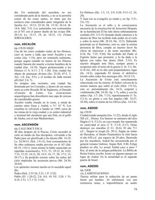 día. Un asalariado del sacerdote no era                 En Hebreos (He. 1:3, 13; 2:9; 6:20; 9:11-12, 24,
considerado parte de la familia, y no se le permitía    28).
comer de las cosas santas, en tanto que los             Y Juan (en su evangelio ya citado y en Ap. 3:21;
esclavos eran considerados parte integrante de la       5:6, 13).
familia (Lv. 19:13; 22:10; Dt. 15:18; 24:14; Jb.        La Ascensión es el sello y la consecuencia
14:6; Mal. 3:5). Los asalariados son contrastados       necesaria de la resurrección de Jesucristo Después
en el NT con el pastor dueño de las ovejas (Mt.         de su humillación Él ha sido ahora soberanamente
20:1-8; Lc. 15:17, 19; Jn. 10:12, 13). (Véase           exaltado (Fil. 2:5-11) Sentado desde entonces a la
JORNALERO)                                              diestra de Dios ha recibido todo poder en el cielo
                                                        y sobre la tierra (Mt. 28:18, He. 12:2). Habiendo
nom, ASCALÓN                                            penetrado en el Santísimo, esto es, ante la misma
tip, CIUD ARQU                                          presencia de Dios, cumple en nuestro favor Su
Una de las cinco ciudades reales de los filisteos,      oficio de intercesor y de sumo sacerdote (Ro.
cayó en suerte a Judá, que tomó Ascalón y sus           8:34; He. 7:25; 9:24). Ha recibido del Padre el
costas (Jue. 1:18), pero sin someterla realmente,       Espíritu Santo que prometió, y lo ha dado a la
porque seguía estando en manos de los filisteos         Iglesia con todos Sus dones (Hch. 2:33). Es
cuando Sansón dio muerte a treinta hombres de la        nuestro abogado ante Dios, siempre presto a
ciudad (Jue. 14:19). Siguió perteneciendo a los         acogernos ante el trono de la gracia (1 Jn. 2:1; He.
filisteos (1 S. 6:17; 2 S. 1:20). Esta ciudad fue       4:14-16). Allí en lo alto está preparándonos lugar
objeto de amenazas divinas (Jer. 25:20; 47:5, 7;        (Jn. 14:2), esperando Él mismo el definitivo
Am. 1:8; Zac. 9:5), y el residuo de Judá morará         triunfo sobre todos Sus enemigos (He. 10:12-13).
allí (Sof. 2:4, 7).                                     La Ascensión de Cristo está estrechamente
En tiempos más recientes, esta ciudad fue               relacionada con Su retorno. El Señor volverá de la
dominada por los Cruzados, y dentro de sus muros        misma manera que subió al cielo (Hch. 1:9-12),
tenía su corte Ricardo III de Inglaterra, el llamado    esto es: personalmente (Jn. 14:3), corporal y
«Corazón de León». Las excavaciones                     visiblemente (Mt. 24:30; Ap. 1:7), sobre y con las
arqueológicas han descubierto una capa de cenizas       nubes (Ap. 1:7; Dn. 7:13), repentinamente (1 Ts.
de considerable grosor.                                 5:2-3), en gloria y con Sus ángeles (Mt. 16:27;
Ascalón estaba situada en la costa, a mitad de          24:30), sobre el monte de los Olivos (Zac. 14:3-4).
camino entre Gaza y Asdod, a 31° 41' N. Los
israelitas la volvieron a fundar en 1949, cerca de      nom, ASDOD
las ruinas de la vieja ciudad, y es centro industrial   tip, CIUD
y terminal del oleoducto que une Elat, en el golfo      Ciudad-estado anaquita (Jos. 11:22), desde el siglo
de Akaba, con el mar Mediterráneo.                      XII a.C., filistea. Era famoso su santuario del dios
                                                        Dagón (1 S. 5:2-5), en cuyo templo fue mantenida
nom, ASCENSIÓN                                          en cautividad el arca (1 S. 5:1-8; 6:17). Ozías
tip, CALE DOCT ESCA                                     destruyó sus murallas (2 Cr. 26:6). El año 711
40 días después de la Pascua, Cristo ascendió al        a.C., Sargón la ocupó (Is. 20:1). Según un relato
cielo en medio de Sus discípulos, volviendo a Su        de Herodoto, el faraón Psammético la sitió hacia
Padre para ser glorificado a Su diestra (Mr. 16:19;     el año 620 a.C. por espacio de 29 años. Destruida
Lc. 24:50-51; Hch. 1:9-12). Este coronamiento de        por los macabeos, Asdod fue reconstruida por el
Su obra redentora estaba previsto en el AT (Sal.        general romano Gabinio. Según Hch. 8:40, Felipe
68:19; 110:1). Jesús mismo la había anunciado en        predicó en ella. La actual Asdod yace a unos 7
repetidas ocasiones(Lc. 9:31, 51; 19:12; Jn. 6:62;      Km. al norte de la antigua población. La Biblia de
7:33; 12:32; 14:12, 28; 16:5, 10, 17, 28; 17:5, 13;     Reina-Valera escribe Azoto en algunos pasajes en
20:17) y Su predicho retorno sobre las nubes del        lugar de Asdod. En la actualidad es el segundo
cielo implicaba Su ascensión previa (Mt. 24:30;         puerto de Israel.
26:64).
Los apóstoles insisten mucho en lo sucedido aquel       nom, ASEDIO
día:                                                    tip, EJER
Pedro (Hch. 2:33-36; 3:21; 1 P. 3:22).                  ver, LAMENTACIONES
Pablo (Ef. 1:20-22; 2:6; 4:8, 10; Fil. 3:20; 1 Ts.      Táctica militar para la reducción de un punto
4:16; 2 Ts. 1:7; 1 Ti. 3:16).                           fuerte por hambre. Al enfrentarse con una
                                                        resistencia tenaz, e imposibilitarse un asalto

                                                                                                         74
 