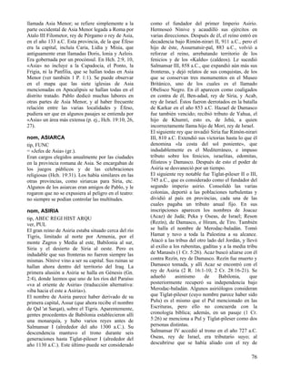 llamada Asia Menor; se refiere simplemente a la        como el fundador del primer Imperio Asirio.
parte occidental de Asia Menor legada a Roma por       Hermoseó Nínive y acaudilló sus ejércitos en
Atalo III Filometor, rey de Pérgamo o rey de Asia,     varias direcciones. Después de él, el reino entró en
en el año 133 a.C. Esta provincia, de la que Éfeso     decadencia bajo Rimón-nirari II, 911 a.C., pero el
era la capital, incluía Caria, Lidia y Misia, que      hijo de éste, Assurnatsir-pal, 883 a.C., volvió a
antiguamente eran llamadas Doris, lonia y Aelois.      reforzar el reino, arrebatando territorio de los
Era gobernada por un procónsul. En Hch. 2:9, 10,       fenicios y de los «Kaldu» (caldeos). Le sucedió
«Asia» no incluye a la Capadocia, el Ponto, la         Salmansar III, 858 a.C., que expandió aún más sus
Frigia, ni la Panfilia, que se hallan todas en Asia    fronteras, y dejó relatos de sus conquistas, de los
Menor (ver también 1 P. 1:1). Se puede observar        que se conservan tres monumentos en el Museo
en el mapa que las siete iglesias de Asia              Británico, uno de los cuales es el llamado
mencionadas en Apocalipsis se hallan todas en el       Obelisco Negro. En él aparecen como coaligados
distrito tratado. Pablo dedicó muchas labores en       en contra de él, Ben-adad, rey de Siria, y Acab,
otras partes de Asia Menor, y al haber frecuente       rey de Israel. Éstos fueron derrotados en la batalla
relación entre las varias localidades y Éfeso,         de Karkar en el año 853 a.C. Hazael de Damasco
pudiera ser que en algunos pasajes se entienda por     fue también vencido; recibió tributo de Yahua, el
«Asia» un área más extensa (p. ej., Hch. 19:10, 26,    hijo de Khumri, esto es, de Jehú, a quien
27).                                                   incorrectamente llama hijo de Mori, rey de Israel.
                                                       El siguiente rey que invadió Siria fue Rimón-nirari
nom, ASIARCA                                           III, 810 a.C. Extendió sus victorias hasta lo que él
tip, FUNC                                              denomina «la costa del sol poniente», que
= «Jefes de Asia» (gr.).                               indudablemente es el Mediterráneo, e impuso
Eran cargos elegidos anualmente por las ciudades       tributo sobre los fenicios, israelitas, edomitas,
en la provincia romana de Asia. Se encargaban de       filisteos y Damasco. Después de esto el poder de
los juegos públicos y de las celebraciones             Asiria se desvaneció por un tiempo.
religiosas (Hch. 19:31). Los había similares en las    El siguiente rey notable fue Tiglat-pileser II o III,
otras provincias, como siriarcas para Siria, etc.      745 a.C., que es considerado como el fundador del
Algunos de los asiarcas eran amigos de Pablo, y le     segundo imperio asirio. Consolidó las varias
rogaron que no se expusiera al peligro en el teatro:   colonias, deportó a las poblaciones turbulentas y
no siempre se podían controlar las multitudes.         dividió al país en provincias, cada una de las
                                                       cuales pagaba un tributo anual fijo. En sus
nom, ASIRIA                                            inscripciones aparecen los nombres de Joacaz
tip, ABEC REGI HIST ARQU                               (Acaz) de Judá; Peka y Oseas, de Israel; Reson
ver, PUL                                               (Rezín), de Damasco, e Hiram, de Tiro. También
El gran reino de Asiria estaba situado cerca del río   se halla el nombre de Merodac-baladán. Tomó
Tigris, limitado al norte por Armenia, por el          Hamat y tuvo a toda la Palestina a su alcance.
monte Zagros y Media al este, Babilonia al sur,        Atacó a las tribus del otro lado del Jordán, y llevó
Siria y el desierto de Siria al oeste. Pero es         al exilio a los rubenitas, gaditas y a la media tribu
indudable que sus fronteras no fueron siempre las      de Manasés (1 Cr. 5:26). Acaz buscó aliarse con él
mismas. Nínive vino a ser su capital. Sus ruinas se    contra Rezín, rey de Damasco. Rezín fue muerto y
hallan ahora dentro del territorio del Iraq. La        Damasco tomada, y allí Acaz se encontró con el
primera alusión a Asiria se halla en Génesis (Gn.      rey de Asiria (2 R. 16:1-10; 2 Cr. 28:16-21). Se
2:4), donde leemos que uno de los ríos del Paraíso     adueñó       asimismo       de     Babilonia,     que
«va al oriente de Asiria» (traducción alternativa:     posteriormente recuperó su independencia bajo
«iba hacia el este a Asiria»).                         Merodac-baladán. Algunos asiriólogos consideran
El nombre de Asiria parece haber derivado de su        que Tiglat-pileser (cuyo nombre parece haber sido
primera capital, Assur (que ahora recibe el nombre     Pulu) es el mismo que el Pul mencionado en las
de Qal 'at Sarqat), sobre el Tigris. Aparentemente,    Escrituras, pero ello no concuerda con la
gentes procedentes de Babilonia establecieron allí     cronología bíblica; además, en un pasaje (1 Cr.
una monarquía, y hubo varios reyes antes de            5:26) se menciona a Pul y Tiglat-pileser como dos
Salmansar I (alrededor del año 1300 a.C.). Su          personas distintas.
descendencia mantuvo el trono durante seis             Salmansar IV accedió al trono en el año 727 a.C.
generaciones hasta Tiglat-pileser I (alrededor del     Oseas, rey de Israel, era tributario suyo; al
año 1130 a.C.). Este último puede ser considerado      descubrirse que se había aliado con el rey de

                                                                                                         76
 