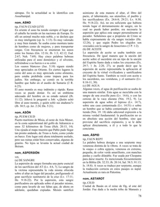 sátrapas. En la actualidad se le identifica con        asimismo de esta manera el altar, el libro del
Assurbanipal.                                          pacto, el tabernáculo, sus utensilios, el pueblo y
                                                       los sacrificadores (Éx. 24:6-8; 29:21; Lv. 8:30;
nom, ASNO                                              He. 9:18-22). Así, no era suficiente que hubiera
tip, FAUN CUAD LEYE                                    tenido lugar el derramamiento de sangre, sin lo
En oriente el asno ha tenido siempre el lugar que      cual no puede haber perdón; era necesaria la
el caballo ha tenido en las naciones de Europa. Es     aspersión que aplica esta sangre personalmente al
allí un animal mucho más noble, y se declara que       pecador. Señalemos que a propósito de Cristo se
es muy inteligente (cp. Is. 1:13). Es muy valorado     habla expresamente de «la sangre rociada» (He.
y muy bien tratado. Se usaba como montura tanto        12:24), y que según Pedro los elegidos son
de hombres como de mujeres, y para transportar         «rociados con la sangre de Jesucristo» (1 P. 1:2).
cargas. Con frecuencia se enumeran los asnos           (b) DE ACEITE
entre los bienes (Gn. 12:16; Jb. 1:3; 42:12; Esd.      La aspersión de aceite se usaba también con
2:67; Neh. 7:69). Hay cinco palabras hebreas           frecuencia. De igual manera que la unción del
utilizadas para el asno doméstico y el silvestre,      aceite sobre el sacerdote era un tipo de la unción
refiriéndose a su fuerza o a su color.                 del Espíritu Santo dada a todos los creyentes (Éx.
Los «asnos blancos» (Jue. 5:10) siguen siendo          29:7; 1 Jn. 2:20, 27), se puede decir que la
muy apreciados en Oriente. En ciertos lugares la       aspersión de aceite representaba la aplicación al
carne del asno es muy apreciada como alimento,         creyente de la virtud vivificadora y santificadora
pero estaba prohibida como impura para los             del Espíritu Santo. También se roció con aceite a
judíos. Sin embargo, se comió en la terrible           los sacerdotes, sus vestiduras, y el santuario (Lv.
hambre que hubo en el asedio de Samaria (2 R.          8:10-11, 30).
6:25).                                                 (c) DE AGUA
El asno montés es muy indómito y rápido. Raras         Algunas veces, el agua de purificación se usaba de
veces se puede domar. Es así un emblema                una manera similar. Esta agua se mezclaba con la
adecuado del hombre en su estado natural (Jb.          sangre de una avecilla pura (Lv. 14:6), o con las
11:12). Jehová le preguntó a Job: «¿Quién echó         cenizas de la vaca alazana (Nm. 19:2, 9). La
libre al asno montés, y quién soltó sus ataduras?»     aspersión de agua sobre el leproso (Lv. 14:7),
(Jb. 30:5; cp. Jer. 2:24; Dn. 5:21).                   sobre una casa contaminada (Lv. 14:51) o sobre
                                                       un hombre que se había contaminado y sobre su
nom, ASÓN                                              tienda (Nm. 19: 18) daba adicional expresión a la
tip, PUEM CIUD                                         misma verdad fundamental: la purificación no es
Puerto marítimo de Misia, al oeste de Asia Menor,      en absoluto una acción del hombre, sino que
en la costa septentrional del golfo de Adramicio a     proviene del sacrificio expiatorio, y se le debe
unos 32 kilómetros de Troas (Hch. 20:13, 14).          aplicar directamente, a él y a todo lo que le
Una ojeada al mapa muestra que Pablo pudo llegar       concierne.
tan pronto andando, de Troas a Asón, como yendo
en barco. Este lugar está ahora totalmente asolado,    nom, ÁSPID
pero sus ruinas están bien conservadas, algunas de     tip, FAUN REPT
granito. No lejos se levanta la actual ciudad de       La palabra hebrea designa a una serpiente muy
Beiram.                                                venenosa distinta de la víbora. A veces se trata de
                                                       la «naja» o cobra egipcia, venenosa en extremo,
nom, ASPERSIÓN                                         pequeña, de color verde amarillento, con manchas
vet,                                                   pardas y cuello dilatable. Fue usada por Cleopatra
(a) DE SANGRE                                          para darse muerte. Es mencionada frecuentemente
La aspersión de sangre formaba una parte esencial      en la Biblia (Dt. 32:33; Jb. 20:14; Sal. 58:5; 91:13;
de los sacrificios del AT (Lv. 4:6, 7). La sangre de   Is. 18:8). A veces se traduce por serpiente, aunque
la víctima representaba la vida misma ofrecida         la traducción correcta en estos pasajes es áspid.
sobre el altar en lugar del pecador, prefigurando el   Actualmente es rara en Palestina.
gran sacrificio sustitutorio de la cruz (Lv. 17:11;
He. 9:18-22). Por la aspersión, esta sangre            nom, ASTAROT
purificadora era aplicada sobre el pecador mismo,      tip, CIUD
como para lavarle de sus faltas que, de ahora en       Ciudad de Basán en el reino de Og, al este del
adelante, quedaban expiadas. Moisés santificó          Jordán. Fue dada a la media tribu de Manasés y

                                                                                                         78
 