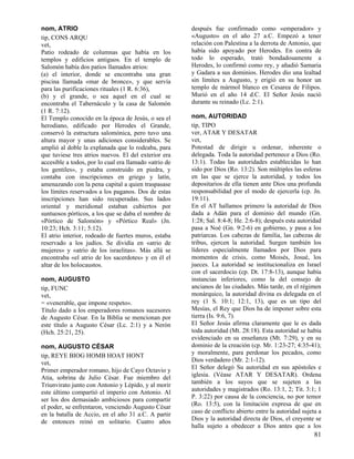 nom, ATRIO                                             después fue confirmado como «emperador» y
tip, CONS ARQU                                         «Augusto» en el año 27 a.C. Empezó a tener
vet,                                                   relación con Palestina a la derrota de Antonio, que
Patio rodeado de columnas que había en los             había sido apoyado por Herodes. En contra de
templos y edificios antiguos. En el templo de          todo lo esperado, trató bondadosamente a
Salomón había dos patios llamados atrios:              Herodes, lo confirmó como rey, y añadió Samaria
(a) el interior, donde se encontraba una gran          y Gadara a sus dominios. Herodes dio una lealtad
piscina llamada «mar de bronce», y que servía          sin límites a Augusto, y erigió en su honor un
para las purificaciones rituales (1 R. 6:36),          templo de mármol blanco en Cesarea de Filipos.
(b) y el grande, o sea aquel en el cual se             Murió en el año 14 d.C. El Señor Jesús nació
encontraba el Tabernáculo y la casa de Salomón         durante su reinado (Lc. 2:1).
(1 R. 7:12).
El Templo conocido en la época de Jesús, o sea el      nom, AUTORIDAD
herodiano, edificado por Herodes el Grande,            tip, TIPO
conservó la estructura salomónica, pero tuvo una       ver, ATAR Y DESATAR
altura mayor y unas adiciones considerables. Se        vet,
amplió al doble la explanada que lo rodeaba, para      Potestad de dirigir u ordenar, inherente o
que tuviese tres atrios nuevos. El del exterior era    delegada. Toda la autoridad pertenece a Dios (Ro.
accesible a todos, por lo cual era llamado «atrio de   13:1). Todas las autoridades establecidas lo han
los gentiles», y estaba construido en piedra, y        sido por Dios (Ro. 13:2). Son múltiples las esferas
contaba con inscripciones en griego y latín,           en las que se ejerce la autoridad, y todos los
amenazando con la pena capital a quien traspasase      depositarios de ella tienen ante Dios una profunda
los límites reservados a los paganos. Dos de estas     responsabilidad por el modo de ejercerla (cp. Jn.
inscripciones han sido recuperadas. Sus lados          19:11).
oriental y meridional estaban cubiertos por            En el AT hallamos primero la autoridad de Dios
suntuosos pórticos, a los que se daba el nombre de     dada a Adán para el dominio del mundo (Gn.
«Pórtico de Salomón» y «Pórtico Real» (Jn.             1:28; Sal. 8:4-8; He. 2:6-8); después esta autoridad
10:23; Hch. 3:11; 5:12).                               pasa a Noé (Gn. 9:2-6) en gobierno, y pasa a los
El atrio interior, rodeado de fuertes muros, estaba    patriarcas. Los cabezas de familia, las cabezas de
reservado a los judíos. Se dividía en «atrio de        tribus, ejercen la autoridad. Surgen también los
mujeres» y «atrio de los israelitas». Más allá se      líderes especialmente llamados por Dios para
encontraba «el atrio de los sacerdotes» y en él el     momentos de crisis, como Moisés, Josué, los
altar de los holocaustos.                              jueces. La autoridad se institucionaliza en Israel
                                                       con el sacerdocio (cp. Dt. 17:8-13), aunque había
nom, AUGUSTO                                           instancias inferiores, como la del consejo de
tip, FUNC                                              ancianos de las ciudades. Más tarde, en el régimen
vet,                                                   monárquico, la autoridad divina es delegada en el
= «venerable, que impone respeto».                     rey (1 S. 10:1; 12:1, 13), que es un tipo del
Título dado a los emperadores romanos sucesores        Mesías, el Rey que Dios ha de imponer sobre esta
de Augusto César. En la Biblia se mencionan por        tierra (Is. 9:6, 7).
este título a Augusto César (Lc. 2:1) y a Nerón        El Señor Jesús afirma claramente que le es dada
(Hch. 25:21, 25).                                      toda autoridad (Mt. 28:18). Esta autoridad se había
                                                       evidenciado en su enseñanza (Mt. 7:29), y en su
nom, AUGUSTO CÉSAR                                     dominio de la creación (cp. Mr. 1:23-27; 4:35-41);
tip, REYE BIOG HOMB HOAT HONT                          y moralmente, para perdonar los pecados, como
vet,                                                   Dios verdadero (Mr. 2:1-12).
Primer emperador romano, hijo de Cayo Octavio y        El Señor delegó Su autoridad en sus apóstoles e
Atia, sobrina de Julio César. Fue miembro del          iglesia. (Véase ATAR Y DESATAR). Ordena
Triunvirato junto con Antonio y Lépido, y al morir     también a los suyos que se sujeten a las
este último compartió el imperio con Antonio. Al       autoridades y magistrados (Ro. 13:1, 2; Tit. 3:1; 1
ser los dos demasiado ambiciosos para compartir        P. 3:22) por causa de la conciencia, no por temor
el poder, se enfrentaron, venciendo Augusto César      (Ro. 13:5), con la limitación expresa de que en
en la batalla de Accio, en el año 31 a.C. A partir     caso de conflicto abierto entre la autoridad sujeta a
de entonces reinó en solitario. Cuatro años            Dios y la autoridad directa de Dios, el creyente se
                                                       halla sujeto a obedecer a Dios antes que a los
                                                                                                         81
 