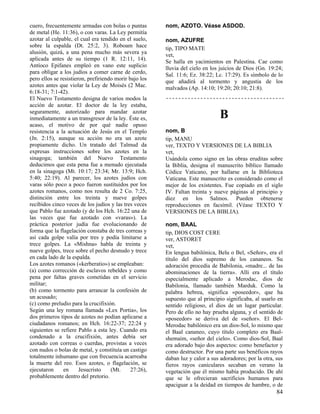 cuero, frecuentemente armadas con bolas o puntas        nom, AZOTO. Véase ASDOD.
de metal (He. 11:36), o con varas. La Ley permitía
azotar al culpable, el cual era tendido en el suelo,    nom, AZUFRE
sobre la espalda (Dt. 25:2, 3). Roboam hace             tip, TIPO MATE
alusión, quizá, a una pena mucho más severa ya          vet,
aplicada antes de su tiempo (1 R. 12:11, 14).           Se halla en yacimientos en Palestina. Cae como
Antíoco Epifanes empleó en vano este suplicio           lluvia del cielo en los juicios de Dios (Gn. 19:24;
para obligar a los judíos a comer carne de cerdo,       Sal. 11:6; Ez. 38:22; Lc. 17:29). Es símbolo de lo
pero ellos se resistieron, prefiriendo morir bajo los   que añadirá al tormento y angustia de los
azotes antes que violar la Ley de Moisés (2 Mac.        malvados (Ap. 14:10; 19:20; 20:10; 21:8).
6:18-31; 7:1-42).
El Nuevo Testamento designa de varios modos la
acción de azotar. El doctor de la ley estaba,
seguramente, autorizado para mandar azotar
inmediatamente a un transgresor de la ley. Éste es,                             B
acaso, el motivo de por qué nadie opuso
resistencia a la actuación de Jesús en el Templo        nom, B
(Jn. 2:15), aunque su acción no era un azote            tip, MANU
propiamente dicho. Un tratado del Talmud da             ver, TEXTO Y VERSIONES DE LA BIBLIA
expresas instrucciones sobre los azotes en la           vet,
sinagoga; también del Nuevo Testamento                  Usándola como signo en las obras eruditas sobre
deducimos que esta pena fue a menudo ejecutada          la Biblia, designa el manuscrito bíblico llamado
en la sinagoga (Mt. 10:17; 23:34; Mr. 13:9; Hch.        Códice Vaticano, por hallarse en la Biblioteca
5:40; 22:19). Al parecer, los azotes judíos con         Vaticana. Este manuscrito es considerado como el
varas sólo poco a poco fueron sustituidos por los       mejor de los existentes. Fue copiado en el siglo
azotes romanos, como nos resulta de 2 Co. 7:25,         IV. Faltan treinta y nueve páginas al principio y
distinción entre los treinta y nueve golpes             diez en los Salmos. Pueden obtenerse
recibidos cinco veces de los judíos y las tres veces    reproducciones en facsímil. (Véase TEXTO Y
que Pablo fue azotado (y de los Hch. 16:22 una de       VERSIONES DE LA BIBLIA).
las veces que fue azotado con «varas»). La
práctica posterior judía fue evolucionando de           nom, BAAL
forma que la flagelación constaba de tres correas y     tip, DIOS COST CERE
así cada golpe valía por tres y podía limitarse a       ver, ASTORET
trece golpes. La «Mishna» habla de treinta y            vet,
nueve golpes, trece sobre el pecho desnudo y trece      En lengua babilónica, Belu o Bel, «Señor», era el
en cada lado de la espalda.                             título del dios supremo de los cananeos. Su
Los azotes romanos («kerberatio») se empleaban:         adoración procedía de Babilonia, «madre... de las
(a) como corrección de esclavos rebeldes y como         abominaciones de la tierra». Allí era el título
pena por faltas graves cometidas en el servicio         especialmente aplicado a Merodac, dios de
militar;                                                Babilonia, llamado también Marduk. Como la
(b) como tormento para arrancar la confesión de         palabra hebrea, significa «poseedor», que ha
un acusado;                                             supuesto que al principio significaba, al usarlo en
(c) como preludio para la crucifixión.                  sentido religioso, el dios de un lugar particular.
Según una ley romana llamada «Lex Portia», los          Pero de ello no hay prueba alguna, y el sentido de
dos primeros tipos de azotes no podían aplicarse a      «poseedor» se deriva del de «señor». El Bel-
ciudadanos romanos; en Hch. 16:22-37; 22:24 y           Merodac babilónico era un dios-Sol, lo mismo que
siguientes se refiere Pablo a esta ley. Cuando era      el Baal cananeo, cuyo título completo era Baal-
condenado a la crucifixión, antes debía ser             shemaim, «señor del cielo». Como dios-Sol, Baal
azotado con correas o cuerdas, provistas a veces        era adorado bajo dos aspectos: como benefactor y
con nudos o bolas de metal, y constituía un castigo     como destructor. Por una parte sus benéficos rayos
totalmente inhumano que con frecuencia acarreaba        daban luz y calor a sus adoradores; por la otra, sus
la muerte del reo. Esos azotes, o flagelación, se       fieros rayos caniculares secaban en verano la
ejecutaron     en      Jesucristo    (Mt.     27:26),   vegetación que él mismo había producido. De ahí
probablemente dentro del pretorio.                      que se le ofrecieran sacrificios humanos para
                                                        apaciguar a la deidad en tiempos de hambre, o de
                                                                                                         84
 