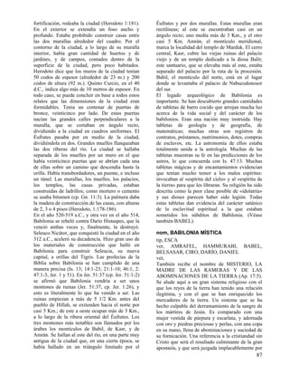 fortificación, rodeaba la ciudad (Herodoto 1:181).      Éufrates y por dos murallas. Estas murallas eran
En el exterior se extendía un foso ancho y              rectilíneas; al este se encontraban casi en un
profundo. Estaba prohibido construir casas entre        ángulo recto; uno medía más de 3 Km., y el otro
las dos murallas alrededor del cuadro. Por el           casi 5 Km. Amrán, el montículo meridional,
contorno de la ciudad, a lo largo de su muralla         marca la localidad del templo de Marduk. El cerro
interior, había gran cantidad de huertos y de           central, Kasr, cubre las viejas ruinas del palacio
jardines, y de campos, contados dentro de la            viejo y de un templo dedicado a la diosa Balit;
superficie de la ciudad, pero poco habitados.           este santuario, que se elevaba más al este, estaba
Herodoto dice que los muros de la ciudad tenían         separado del palacio por la ruta de la procesión.
50 codos de espesor (alrededor de 23 m.) y 200          Babil, el montículo del norte, está en el lugar
codos de altura (92 m.). Quinto Curcio, en el 40        donde se levantaba el palacio de Nabucodonosor
d.C., indica algo más de 10 metros de espesor. En       del sur.
todo caso, se puede concluir en base a todos estos      El legado arqueológico de Babilonia es
relatos que las dimensiones de la ciudad eran           importante. Se han descubierto grandes cantidades
formidables. Tenía un centenar de puertas de            de tabletas de barro cocido que arrojan mucha luz
bronce, veinticinco por lado. De estas puertas          acerca de la vida social y del carácter de los
nacían las grandes calles perpendiculares a la          babilonios. Eran una nación muy instruida. Hay
muralla, que se cortaban en ángulo recto,               tabletas de geología y de geografía, de
dividiendo a la ciudad en cuadros uniformes. El         matemáticas; muchas otras son registros de
Éufrates pasaba por en medio de la ciudad,              contratos, préstamos, matrimonios, dotes, compras
dividiéndola en dos. Grandes muelles flanqueaban        de esclavos, etc. La astronomía de ellos estaba
las dos riberas del río. La ciudad se hallaba           totalmente unida a la astrología. Muchas de las
separada de los muelles por un muro en el que           tabletas muestran su fe en las predicciones de los
había veinticinco puertas que se abrían cada una        astros, lo que concuerda con Is. 47:13. Muchas
de ellas sobre un camino que descendía hasta la         tabletas mágicas y de encantamientos evidencian
orilla. Había transbordadores, un puente, e incluso     que tenían mucho temor a los malos espíritus:
un túnel. Las murallas, los muelles, los palacios,      invocaban al «espíritu del cielo» y al «espíritu de
los templos, las casas privadas, estaban                la tierra» para que les libraran. Su religión ha sido
construidas de ladrillos; como mortero o cemento        descrita como la peor clase posible de «idolatría»
se usaba bitumen (cp. Gn. 11:3). La palmera daba        y sus dioses parecen haber sido legión. Todas
la madera de construcción de las casas, con alturas     estas tabletas dan evidencia del carácter satánico
de 2, 3 o 4 pisos (Herodoto, 1:178-186).                de la esclavitud espiritual a la que estaban
En el año 520-519 a.C., y otra vez en el año 514,       sometidos los súbditos de Babilonia. (Véase
Babilonia se rebeló contra Darío Histaspes, que la      también BABEL).
venció ambas veces y, finalmente, la destruyó.
Seleuco Nicátor, que conquistó la ciudad en el año      nom, BABILONIA MÍSTICA
312 a.C., aceleró su decadencia. Hizo gran uso de       tip, ESCA
los materiales de construcción que halló en             ver, AMRAFEL, HAMMURABI, BABEL,
Babilonia para construir Seleucia, su nueva             BELSASAR, CIRO, DARÍO, DANIEL
capital, a orillas del Tigris. Las profecías de la      vet,
Biblia sobre Babilonia se han cumplido de una           También recibe el nombre de MISTERIO, LA
manera precisa (Is. 13; 14:1-23; 21:1-10; 46:1, 2:      MADRE DE LAS RAMERAS Y DE LAS
47:1-3; Jer. 1 y 51). En Jer. 51:37 (cp. Jer. 51:1-2)   ABOMINACIONES DE LA TIERRA (Ap. 17:5).
se afirmó que Babilonia vendría a ser unos              Se alude aquí a un gran sistema religioso con el
montones de ruinas (Jer. 51:37, cp. Jer. 1:26), y       que los reyes de la tierra han tenido una relación
esto es literalmente lo que ha venido a ser. Las        ilegítima, y con el que se han enriquecido los
ruinas empiezan a más de 5 1/2 Km. antes del            mercaderes de la tierra. Un sistema que se ha
pueblo de Hillah, se extienden hacia el norte por       hecho culpable del derramamiento de la sangre de
casi 5 Km.; de este a oeste ocupan más de 3 Km.,        los mártires de Jesús. Es comparado con una
a lo largo de la ribera oriental del Éufrates. Los      mujer vestida de púrpura y escarlata, y adornada
tres montones más notables son llamados por los         con oro y piedras preciosas y perlas, con una copa
árabes los montículos de Babil, de Kasr, y de           en su mano, llena de abominaciones y suciedad de
Amrán. Se hallan al este del río, en una parte muy      su fornicación. Una referencia a la cristiandad sin
antigua de la ciudad que, en una cierta época, se       Cristo que será el resultado culminante de la gran
había hallado en un triángulo limitado por el           apostasía, y que será juzgada implacablemente por
                                                                                                          87
 