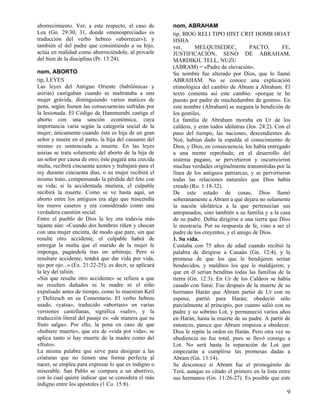 aborrecimiento. Ver, a este respecto, el caso de        nom, ABRAHAM
Lea (Gn. 29:30, 31, donde «menospreciada» es            tip, BIOG RELI TIPO HIST CRIT HOMB HOAT
traducción del verbo hebreo «aborrecer»); y             HSHA
también el del padre que consintiendo a su hijo,        ver,      MELQUISEDEC,           PACTO,         FE,
actúa en realidad como aborreciéndole, al privarle      JUSTIFICACIÓN, SENO DE ABRAHAM,
del bien de la disciplina (Pr. 13:24).                  MARDIKH, TELL, NUZU
                                                        (ABRAM) = «Padre de elevación».
nom, ABORTO                                             Su nombre fue alterado por Dios, que lo llamó
tip, LEYES                                              ABRAHAM. No se conoce una explicación
Las leyes del Antiguo Oriente (babilónicas y            etimológica del cambio de Abram a Abraham. El
asirias) castigaban cuando se maltrataba a una          texto comenta así este cambio: «porque te he
mujer grávida, distinguiendo varios matices de          puesto por padre de muchedumbre de gentes». En
pena, según fuesen las consecuencias sufridas por       este nombre (Abraham) se asegura la bendición de
la lesionada. El Código de Hammurabi castiga el         los gentiles.
aborto con una sanción económica, cuya                  La familia de Abraham moraba en Ur de los
importancia varía según la categoría social de la       caldeos, y eran todos idólatras (Jos. 24:2). Con el
mujer; únicamente cuando ésta es hija de un gran        paso del tiempo, las naciones, descendientes de
señor y muere en el parto, la hija del causante del     Noé, habían dado la espalda al conocimiento de
mismo es sentenciada a muerte. En las leyes             Dios, y Dios, en consecuencia, los había entregado
asirias se trata solamente del aborto de la hija de     a una mente reprobada; en el desarrollo del
un señor por causa de otro; éste pagará una crecida     sistema pagano, se pervirtieron y oscurecieron
multa, recibirá cincuenta azotes y trabajará para el    muchas verdades originalmente transmitidas por la
rey durante cincuenta días, o su mujer recibirá el      línea de los antiguos patriarcas, y se pervirtieron
mismo trato, compensando la pérdida del feto con        todas las relaciones naturales que Dios había
su vida; si la accidentada muriera, el culpable         creado (Ro. 1:18-32).
recibirá la muerte. Como se ve hasta aquí, un           De este estado de cosas, Dios llamó
aborto entre los antiguos era algo que trascendía       soberanamente a Abram a que dejara no solamente
los muros caseros y era considerado como una            la nación idolátrica a la que pertenecían sus
verdadera cuestión social.                              antepasados, sino también a su familia y a la casa
Entre el pueblo de Dios la ley era todavía más          de su padre. Debía dirigirse a una tierra que Dios
tajante aún: «Cuando dos hombres riñen y chocan         le mostraría. Por su respuesta de fe, vino a ser el
con una mujer encinta, de modo que pare, sin que        padre de los creyentes, y el amigo de Dios.
resulte otro accidente, el culpable habrá de            1. Su vida.
entregar la multa que el marido de la mujer le          Contaba con 75 años de edad cuando recibió la
imponga, pagándola tras un arbitraje. Pero si           palabra de dirigirse a Canaán (Gn. 12:4), y la
resultare accidente, tendrá que dar vida por vida,      promesa de que los que le bendijeren serían
ojo por ojo...» (Éx. 21:22-25); es decir, se aplicará   bendecidos, y malditos los que le maldijeren; y
la ley del talión.                                      que en él serían benditas todas las familias de la
«Sin que resulte otro accidente» se refiere a que       tierra (Gn. 12:3). En Ur de los Caldeos se había
no resulten dañados ni la madre ni el niño              casado con Sarai. Fue después de la muerte de su
expulsado antes de tiempo, como lo muestran Keil        hermano Harán que Abram partió de Ur con su
y Delitzsch en su Comentario. El verbo hebreo           esposa; partió para Harán; obedeció sólo
usado, «yatsa», traducido «abortare» en varias          parcialmente al principio, por cuanto salió con su
versiones castellanas, significa «salir», y la          padre y su sobrino Lot, y permaneció varios años
traducción literal del pasaje es: «de manera que su     en Harán, hasta la muerte de su padre. A partir de
fruto salga». Por ello, la pena en caso de que          entonces, parece que Abram empieza a obedecer.
«hubiere muerte», que era de «vida por vida», se        Dios le repite la orden en Harán. Pero otra vez su
aplica tanto si hay muerte de la madre como del         obediencia no fue total, pues se llevó consigo a
«fruto».                                                Lot. No será hasta la separación de Lot que
La misma palabra que sirve para designar a las          empezarán a cumplirse las promesas dadas a
criaturas que no tienen una forma perfecta al           Abram (Gn. 13:14).
nacer, se emplea para expresar lo que es indigno o      Se desconoce si Abram fue el primogénito de
miserable. San Pablo se compara a un abortivo,          Terá, aunque es citado el primero en la lista entre
con lo cual quiere indicar que se considera el más      sus hermanos (Gn. 11:26-27). Es posible que este
indigno entre los apóstoles (1 Co. 15:8).
                                                                                                         9
 