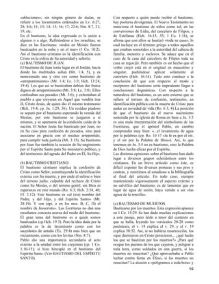 «abluciones»; sin ningún género de dudas, se          Con respecto a quién puede recibir el bautismo,
refiere a los lavamientos ordenados en Lv. 6:27,      hay posturas divergentes. El Nuevo Testamento no
28; 8:6; 11; 13; 14; 15; 16; 17; 22:6; Nm. 8:7, 21;   menciona el bautismo de niños como tal; en las
19, etc.                                              conversiones de Lidia, del carcelero de Filipos, y
En el bautismo, la idea expresada es la unión a       de Estéfanas (Hch. 16:15, 33; 1 Co. 1:16), se
alguien o a algo. Refiriéndose a los israelitas, se   afirma que con ellos se bautizó «toda su casa», lo
dice en las Escrituras: «todos en Moisés fueron       cual incluye en el término griego a todos aquellos
bautizados en la nube y en el mar» (1 Co. 10:2).      que estaban sometidos a la autoridad del cabeza de
Así el bautismo cristiano es la identificación con    familia, menores y esclavos. Se aduce que en el
Cristo en la esfera de Su autoridad y señorío.        caso de la casa del carcelero de Filipos toda su
(a) BAUTISMO DE JUAN.                                 casa se regocijó. Pero también es un hecho que el
El bautismo de Juan tenía lugar en el Jordán, hacia   verbo creyó está en el original en masculino y
donde las multitudes salían (Mr. 1:4, 5), y es        singular, pudiéndose aplicar solamente al
mencionado una y otra vez como bautismo de            carcelero (Hch. 16:34). Todo esto conduce a la
«arrepentimiento» (Mr. 1:4; Lc. 3:3; Hch. 13:24;      conclusión de que con respecto al modo y
19:4). Los que así se bautizaban debían dar frutos    receptores del bautismo sería imprudente llegar a
dignos de arrepentimiento (Mt. 3:8; Lc. 3:8). Ellos   conclusiones dogmáticas. Con respecto a la
confesaban sus pecados (Mt. 3:6), y exhortaban al     naturaleza del bautismo, es un acto externo que se
pueblo a que creyeran en Aquel que vendría tras       refiere al terreno de confesión, testimonio, en
él, Cristo Jesús, de quien dio él mismo testimonio    identificación pública con la muerte de Cristo para
(Hch. 19:4; cp. Jn. 1:29, 36). Un residuo piadoso     andar en novedad de vida (Ro. 6 3, 4) La posición
se separó por el bautismo esperando la venida del     de que el bautismo da el nuevo nacimiento
Mesías; por este bautismo se juzgaron a sí            sostenida por la iglesia de Roma en base a Jn. 3:5
mismos, y se apartaron de la condición caída de la    es una mala interpretación del simbolismo de las
nación. El Señor Jesús fue bautizado por Juan, no     Escrituras, que el apóstol Pablo, en cambio
en Su caso para confesión de pecados, sino para       comprendió muy bien: «...el lavamiento de agua
asociarse en gracia con el residuo arrepentido,       por la palabra» (cp. Ro. 10 17 «la fe es por el oír,
para cumplir toda justicia (Mt. 3:15). Su bautismo    y el oír por la Palabra de Dios»). Así, lo que
por Juan fue también la ocasión de Su ungimiento      tenemos en Jn. 3:5 no es bautismo, sino la Palabra
por el Espíritu Santo para Su ministerio público, y   de Dios hecha eficaz por el Espíritu.
del testimonio del agrado del Padre en Él, Su Hijo.   Las distintas opiniones sobre el bautismo han dado
                                                      lugar a diversos grupos eclesiásticos entre los
(b) BAUTISMO CRISTIANO.                               cristianos. En un breve artículo como éste, es
El bautismo cristiano implica la confesión de         difícil exponer las diversas posturas y sus pros y
Cristo como Señor, constituyendo la identificación    contras, y remitimos al estudioso a la bibliografía
externa con Su muerte, y por ende el salirse o bien   al final del artículo. En todo caso, siempre
del terreno judío, culpable del rechazo de Cristo     manteniendo vigorosamente el aspecto externo y
como Su Mesías, o del terreno gentil, sin Dios ni     no salvífico del bautismo, es de lamentar que en
esperanza en este mundo (Ro. 6:3; Hch. 2:38, 40;      lugar de agua de unión, haya venido a ser «las
Ef. 2:12). Este bautismo es «al (eis) nombre del      aguas de la rencilla».
Padre, y del Hijo, y del Espíritu Santo» (Mt.
28:19). Y «en (epi, o en los mss. B, C, D) el         (c) BAUTISMO DE MUERTOS
nombre de Jesucristo». Las Escrituras no dan una      Bautizarse por los muertos. Esta expresión aparece
enseñanza concreta acerca del modo del bautismo.      en 1 Co. 15:29. Se han dado muchas explicaciones
El gran tema del bautismo es a quién somos            a este pasaje, pero leído a tenor del contexto en
bautizados (cp Hch. 19 3). Pero la idea dada por la   que se halla, leyendo los versículos 20-28 como
palabra es la de lavamiento como con los              paréntesis, el v. 18 explica el v. 29, y el v. 19
sacerdotes de antaño (Éx. 29:4) más bien que un       explica 30:32. Así, si no hubiera resurrección, los
rociamiento, como con los levitas (Nm. 8:7).          «que durmieron en Cristo perecieron... ¿qué harán
Pablo dio una importancia secundaria al acto          los que se bautizan por los muertos?» ¿Para qué
externo a la unidad entre los creyentes (cp. 1 Co.    ocupar los puestos de los que cayeron, y peligrar a
1:10-15); sí hizo hincapié en el bautismo del         toda hora, como soldados en una guerra, si los
Espíritu Santo. (Ver BAUTISMO DEL ESPÍRITU            muertos no resucitan? ¿Qué aprovechaba a Pablo
SANTO).                                               luchar contra fieras en Éfeso, si los muertos no
                                                      resucitan? La alusión a «peligramos a toda hora» y
                                                                                                       94
 
