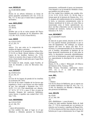 nom, BEDELIO                                           mutuamente, confirmando el pacto con juramento.
tip, FLOR MEDI ARBU                                    Vino después a ser la morada de Abraham e Isaac,
vet,                                                   que también cavó allí un pozo.
Resina de un arbusto balsámico en forma de             (b) Una ciudad lleva también este nombre (Gn.
granos pequeños amarillentos (cfr. Gá. 2:12); en       21:14, 31-33; 22:19; 26:23, 33; 28:10). Pasó a
Nm. 11:7 se dice que el maná tenía la apariencia       formar parte de la herencia de Simeón (Jos. 19:1,
del bedelio.                                           2); después del establecimiento de los israelitas en
                                                       la tierra, se menciona constantemente como la
nom, BEELZEBÚ                                          frontera meridional de la tierra, así como Dan es
tip, DIAB                                              mencionada como el límite septentrional; así,
ver, BAAL                                              decir «de Dan a Beerseba» era dar expresión a la
vet,                                                   totalidad del territorio, incluso en los días de
Nombre que se da en varios pasajes del Nuevo           Salomón (1 R. 4:25).
Testamento al «príncipe de los demonios» (Mr.
                                                       nom, BEHEMOT
3:22; Mt. 10:25; 12:26). (Véase BAAL).
                                                       tip, CUAD REPT FAUN
nom, BEER                                              vet,
tip, LUGA CIUD                                         Se trata de un gran animal, descrito en Jb. 40:15-
sit, a3, 293, 74                                       24. Una opinión bastante generalizada es que se
vet,                                                   trata del hipopótamo. Sin embargo, un examen
«pozo». Voz que entra en la composición de             riguroso del texto no apoya esta idea. Si se
nombres de lugares y personas.                         reconoce la contemporaneidad de los dinosaurios
(a) Una estación de la peregrinación hebrea (Nm.       con el hombre, descartando la hipótesis de un
21:16-18) en Moab. Quizás idéntica a Beer-elim         largo desarrollo transformista de la vida sobre la
(«pozo de los hombres fuertes») (Is. 15:8).            tierra, la descripción concuerda admirablemente
Todavía en nuestros días el agua se halla a flor de    con la de un brontosaurio, gran reptil vegetariano.
tierra y basta hundir un palo para que el agua fluya   Cp. especialmente la descripción de su cola (Jb.
a borbotones.                                          40:17).
(b) Ciudad de Judá, situada, según Eusebio, al         Bibliografía:
oeste de Jerusalén y cerca de Bet-semes (Jue.          Morris, H. M., y John C. Whitcomb: «El Diluvio
9:21).                                                 del Génesis» (Clíe, Terrassa, 1981);
                                                       Bible Science Newsletter, suplemento marzo
nom, BEEROT                                            1973, vol. 3, nº 2, «Job and Science»
                                                       (Minneapolis, Minn.).
tip, CIUD LUGA
sit, a3, 352, 35                                       nom, BEL
vet,
(a) Uno de los lugares de parada de los israelitas     tip, DIOS
en el desierto (Dt. 10:6).                             vet,
(b) Una de las cuatro ciudades de los heveos que       = «Señor».
engañaron a Josué a que hiciera con ellos tratado      Uno de los dioses de Babilonia, que se supone era
de paz. Fue entregada a Benjamín (Jos. 9:17;           el nombre babilónico de Baal (Is. 46:1; Jer. 1:2;
18:25; 2 S. 4:2). Está identificada con «Bireh»,       51:44). Se identifica con Marduk o Merodac, el
31° 54' N, 35° 13' E, a unos 11 Km. al norte de        dios protector de Babilonia.
Jerusalén. Después del cautiverio babilónico,
                                                       nom, BELÉN
varios fueron a repoblar esta ciudad (Esd. 2:25;
Neh. 7:29).                                            tip, CIUD
                                                       sit, a3, 360, 100
nom, BEERSEBA                                          vet,
tip, LUGA CIUD                                         (heb. «Bethlehem» = «casa de pan»).
sit, a3, 106, 376                                      Ciudad de Judá también llamada Belén de Judá
vet,                                                   (Jue. 17: 7-9) Es mencionada por vez primera en
= «pozo del juramento».                                relación con la muerte y sepultura de Raquel (Gn.
(a) Este nombre fue dado al lugar en el que            35:19) La historia de Rut tiene relación con Isaí el
Abraham y Abimelec pactaron no hostigarse              belenita por lo que evidentemente fue el lugar del

                                                                                                        96
 