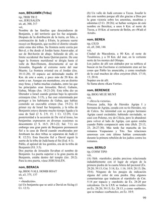 nom, BENJAMÍN (Tribu)                                   (b) Un valle de Judá cercano a Tecoa. Josafat le
tip, TRIB TR12                                          dio este nombre porque allí dio gracias a Dios por
ver, JERUSALÉN                                          la gran victoria sobre los amonitas, moabitas y
sit, a6, 300, 317                                       edomitas (2 Cr. 20:26); se hallan vestigios de este
vet,                                                    nombre en Bereikut, a unos 6 Km. al norte de
Nombre de las familias que descendieron de              Tecoa, a 10 Km. al suroeste de Belén, en «Wadi el
Benjamín, y del territorio que les fue asignado.        Arrub».
Después de la distribución de la tierra, en Silo, a
continuación de Judá y Efraín, la primera suerte        nom, BEREA
recayó en Benjamín, que recibió el distrito situado     tip, CIUD
entre estas dos tribus. Su frontera norte corría por    sit, a9, 240, 146
Bet-el, e iba desde el Jordán hasta Atarot-adar, al     vet,
sur de Bet-horón de abajo. Saliendo de allí, su         Ciudad de Macedonia, a 80 Km. al oeste de
límite occidental iba hasta Quiriat-jearim. De este     Tesalónica, y a 38 Km. del mar, en la vertiente
lugar la frontera meridional se dirigía hasta el        norte de los montes del Olimpo.
valle de Ben-Hinnom, directamente al sur de             Los judíos de allí son alabados por su nobleza al
Jerusalén, llegando al extremo norte del mar            buscar en las Escrituras si ciertamente eran así las
Muerto. La frontera oriental era el Jordán (Jos.        cosas que Pablo les anunciaba, y como resultado
18:11-20). El espacio así delimitado medía 45           de lo cual muchos de ellos creyeron (Hch. 17:10,
Km. de este a oeste, y poco más de 20 Km. de            13; 20:4).
norte a sur. Aunque era montañoso, era un distrito      Sopáter era de allí.
muy feraz, y había muchas ciudades, entre las que       Se llama ahora «Kara Verria».
las principales eran Jerusalén, Bet-el, Gabaón,
Gabaa, Mizpa (Jos. 18:21-28). Esta tribu dio un         nom, BERENICE
liberador a Israel cuando gemían bajo la opresión       tip, BIOG MUJE MUNT
extranjera (Jue. 3:15), y fue casi exterminada por      vet,
proteger a los habitantes de Gabaa, que habían          = «lleva la victoria».
cometido un execrable crimen (Jue. 19-21). El           Princesa judía, hija de Herodes Agripa I y
primer rey de Israel fue benjamita, y la tribu de       hermana de Agripa, casada con su tío Herodes, rey
Benjamín estuvo durante mucho tiempo ligada a la        de Calcis. Su intimidad con su propio hermano
casa de Saúl (2 S. 2:9, 15; 1 Cr. 12:29). Con           Agripa causó escándalo; habiendo enviudado, se
posterioridad a la accesión de Da vid al trono, los     casó con Polemo, rey de Cilicia, pero lo abandonó
benjamitas expresaron en diversas ocasiones su          para volver al lado de Agripa, con quien estaba
descontento (2 S. 16:5; 20:1-22; Sal. 7:1) sin          cuando Pablo compareció ante éste (Hch. 25:13,
embargo una gran parte de Benjamin permaneció           23; 26:27-30). Más tarde fue manceba de los
fiel a la casa de David cuando encabezadas por          romanos Vespasiano y Tito. Sus relaciones
Jeroboam las diez tribus se separaron de Judá (1        amorosas con este último habían comenzado
R. 12:21). Esta fracción fiel a David siguió la         durante la primera rebelión de los judíos contra los
suerte de la tribu de Judá hasta el fin (Esd. 4:1).     romanos.
Pablo, el apóstol de los gentiles, era de la tribu de
Benjamín (Fil. 3:5).                                    nom, BERILO
Dos puertas de Jerusalén llevaban el nombre de          tip, COSM TIPO
Benjamín. La puerta superior o la gran puerta de        vet,
Benjamín, estaba dentro del templo (Jer. 20:2).         (A) Heb. «tarshish»; piedra preciosa relacionada
Para la otra puerta, véase JERUSALÉN.                   indudablemente con el lugar de origen de la
                                                        primera piedra de la cuarta hilera del pectoral (Éx.
nom, BERACA                                             28:20; 39:13; Cnt. 5:14; Ez. 1:16; 10:9; 28:13; Dn.
tip, BIOG VALL HOMB HOAT                                10:6). Ninguno de los pasajes da indicación
sit, a3, 375, 137                                       alguna del color de esta piedra. Hay algunos
vet,                                                    comentaristas que traducen el «tarshish» de Cnt.
= «bendición».                                          5:14 por topacio y «tarshish» de Éx. 28:20 por
(a) Un benjamita que se unió a David en Siclag (1       calcedonia. En la LXX se traduce como crisólito
Cr. 12:3).                                              en Éx. 28:20; 39:13; Ez. 28:13, y como «anthrax»,
                                                        que se traduce «carbunclo», en Ez. 10:9.

                                                                                                         99
 