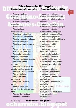 Diccionario Bilingüe
Castellano-Aragonés              Aragonés-Castellán
                                                                       12

• Achacar - achacar,             • Adentrar - adentrar
acumular                         • Adentrarse - alfonsar-se
• Achicar - achiquir             • Adentro - adintro, adentro,
• Achicoria - amargón,           adrento
achicoina                        • Adepto - adepto
• Adán - adán                    • Aderezar - adobar, apanyar
• Adaptabilidad -                • Adeudar - adiudar
adaptabilidat                    • Adherente - apegalloso
• Adaptable - adaptable          • Adherir - apegar, afillar
• Adaptación - adaptación        • Adhesivo - apegalloso
• Adaptar - adaptar, adautar     • Adición - adición, adibidura
• Adaptar - adaptar              • Adicional - adicional
• Adaptarse - avenir, avenir-    • Adicionar - adibir
se                               • Adicto - adicto
• Adecentar - acuriosar          • Adiestrar - bregar,
• Adecuación - adecuación        adiestrar, amostrar
• Adecuado - adequato,           • Adinerado - cabalero
adequau, aconsonant              • Adinerar - acabalar
• Adecuar - adequar, adecuar     • Adiós - adiós, abur, au
• Adelantar dinero -             • Adiposidad - adiposidat
bistrayer                        • Adivinanza - adevineta,
• Adelante -adebant, avant,      devinalla
adebán, entabán, adevant         • Adivinar - adevinar
• Adelanto - avance, enanto      • Adivino - adevinataire
• Adelfa - baladre               • Adivino - adevín
• Adelgazamiento -               • Adjetivar - adchetivar,
aprimidura                       adchectivar
• Adelgazar - aflaquir,          • Adjetivo - adchectivo,
aprimir                          adchetivo
• Además -antiparte,             • Adjudicación -
antiparti, antis más, antimás,   adchudicación
amás                             • Adjudicado - adchudicau
• Además de - amás de            • Adjudicador -
• Adentrar - adrentar            adchudicador

[Escribir texto]   ocharraire.blogspot
                                                    [Escribir texto]
 