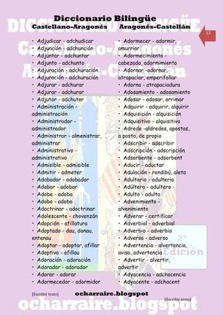 Diccionario Bilingüe
Castellano-Aragonés            Aragonés-Castellán
                                                                     13

• Adjudicar - adchudicar       • Adormecer - adormir,
• Adjunción - adchunción       amurriar
• Adjuntar - adchuntar         • Adormecimiento -
• Adjunto - adchunto           cabezada, adormimiento
• Adjuración - adchuración     • Adornar -adornar,
• Adjuración - adchuración     atrapaciar, emperifollar
• Adjurar - adchurar           • Adorno - atrapaciadura
• Adjurar - adchurar           • Adosamiento - adosamiento
• Adjutor - adchutor           • Adosar - adosar, arrimar
• Administración -             • Adquirir - adquirir, alquirir
administración                 • Adquisición - alquisición
• Administrador -              • Adquisitivo - alquisitivo
administrador                  • Adrede -aldredes, apostas,
• Administrar - almenistrar,   a posta, de propio
administrar                    • Adscribir - adscribir
• Administrativo -             • Adscripción - adscripción
administrativo                 • Adsorbente - adsorbent
• Admisible - admisible        • Aducir - aductar
• Admitir - admeter            • Adulación - rendibú, aleta
• Adobador - adobador          • Adulterio - adulterio
• Adobar - adobar              • Adúltero - adultero
• Adobe - adoba                • Adulto - adulto
• Adobo - adobo                • Advenimiento -
• Adoctrinar - adoctrinar      alvenimiento
• Adolescente - chovenzán      • Adverar - certificar
• Adopción - afillatura        • Adverbial - adverbial
• Adoptado - dau, donau,       • Adverbio - adverbio
entenau                        • Adverso - adverso
• Adoptar - adoptar, afillar   • Advertencia - alvertencia,
• Adoptivo - afillau           aviso, advertencia
• Adoración - adoración        • Advertir - alvertir,
• Adorador - adorador          advertir
• Adorar - adorar              • Adyacencia - adchacencia
• Adormecedor - adormidor      • Adyacente - adchacent

[Escribir texto]   ocharraire.blogspot
                                                  [Escribir texto]
 