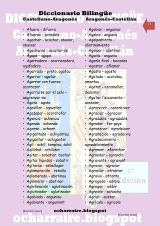 Diccionario Bilingüe
Castellano-Aragonés              Aragonés-Castellán
                                                                      15

• Afuera - difuera               • Agobiar - anguniar
• Afueras - arredols             • Agobio - angunia
• Agachar - acachar, abaxar,     • Agolpamiento -
abaixar                          abotinamiento
• Agacharse - acachar-se         • Agolpar - abotinar
• Ágape - agape                  • Agonía - angunia
• Agarradero - acarrazadero,     • Agonía final - bocadas
agafadero                        • Agostar - aflamar
• Agarrado - preto, agafau       • Agosto - agosto
• Agarrar - agafar               • Agotado - acotolau,
• Agarrar con fuerza -           amortau
acarrazar                        • Agotar - escamallar,
• Agarrarse por el pelo –        desainar
esgrenyar-se                     • Agotar fisicamente -
• Ágata - agata                  acotolar
• Agavillar - agavellar          • Agracecer - agradeixer
• Agazapar - acorchofar          • Agraciar - agraciar
• Agencia - achencia             • Agradable - agradable
• Agenda - achenda               • Agradar - fer goyo
• Agente - achent                • Agradecer - agradeixer
• Agigantado - achigantau        • Agradecido - agradeixiu
• Agigantar - achigantar         • Agradecimiento -
• Ágil - achil, templau, áchil   agradeiximiento
• Agilidad - achilidat           • Agramar - aforachar
• Agitar - sobatiar, bochar      • Agrandar - agrandir
• Agitar líquidos - sobatir      • Agravante - agravant
• Agitarse - esbellugar          • Agravar - agravar
• Aglomeración - rebullo         • Agraviar - afrontar
• Aglomerado - abotinau          • Agravio - afronta
• Aglomerar - abotinar           • Agregado - adibiu
• Aglutinación - aglutinación    • Agregar - adibir
• Aglutinador - aglutinador      • Agreste - salvache
• Agobiado - anguniau            • Agriar - acetar
• Agobiante - anguniant          • Agrícola - agricola

[Escribir texto]   ocharraire.blogspot
                                                   [Escribir texto]
 