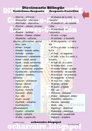 Diccionario Bilingüe
Castellano-Aragonés              Aragonés-Castellán
                                                                        17

• Ahorcar - enforcar             • Al alcance de la vista - a
• Ahorquillar - aforcanar        l'anvista
• Ahorrador - ahorrativo         • Al amanecer - en rayando
• Ahorrar - cabidar, escusar,    l'alba
aforrar                          • Al anochecer - a
• Ahuecar - sotobar              l'escureciu
• Ahumar - faumar, afumar        • Al cero - a rape
• Ahuyentar - esfuriar,          • Al contado - a tocatella
abuchar, alforrochar, auchar     • Al día siguiente - a l'atro
• Aire - aire                    día
• Airear - oreyar                • Al fin y al cabo - o cabo y a
• Aislado - isolado, asolau      la fin
• Aislador - aislador            • Al final - en zagueras
• Aislamiento - aislamiento      • Al lado - a lau, á o canto, a
• Aislar - aislar, asolar        lo canto
• Ajado - ixada, achinorrau      • Al lado de - a o canto
• Ajado - xada, arguellau        • Al mismo nivel - a ran
• Ajar - achinorrar, arguellar   • Al mismo tiempo - al paso
• Ajedrecista - achedrecista     • Al momento - de sopetón
• Ajedrez - axedrez,             • Al principio - en primeras
achedrez                         • Al resguardo - a retiro
• Ajenciar - alichenciar         • Al rojo vivo - rusio
• Ajenjo - doncel                • Al sesgo - al bies
• Ajeno - alleno                 • Al vuelo - a bando
• Ajetreo - ferrete              • Ala - ala
• Ajiaceite - allolio            • Alabanza - alabanza
• Ajo - allo                     • Alabar - badoquiar, alabar
• Ajuar - axovar                 • Alabastro - alabastro
• Ajustado - achustau            • Alacena - aparador
• Ajustamiento -                 • Alado - alau
achustamiento                    • Alambicar - alambicar
• Ajustar - achustar             • Alambique - alambique
• Ajuste - achuste               • Alambrada - arambrada
• Al alba - a punto día          • Alambre - arambre

[Escribir texto]   ocharraire.blogspot
                                                     [Escribir texto]
 