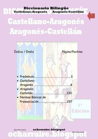 Diccionario Bilingüe
Castellano-Aragonés                Aragonés-Castellán
                                                                        2




Índice / Endiz                              Página/Pachina




    • Preámbulo……………………………………………….3
    • Castellano-
      Aragonés…………………................................6
    • Aragonés-
      Castellán…………………….…………..…….…..130
    • Normas Básicas de
      Pronunciación………..…….......................257




[Escribir texto]   ocharraire.blogspot
                                                     [Escribir texto]
 