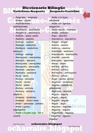 Diccionario Bilingüe
Castellano-Aragonés              Aragonés-Castellán
                                                                      23

• Anagrama - anagrama            • Andar a lo lejos -
• Anales - anyals                esnabesar
• Analfabetismo -                • Andar con ligereza -
analfabetismo                    zangarriar
• Analfabeto - analfabeto        • Andar mucho - tramenar
• Analgésico - analchesico       • Andén - andador
• Análisis - analis, analís      • Anea - albardín
• Analista - analista            • Anecdotico - anecdotico
• Analizar - analisar            • Anegar - afogar
• Analogía - analochía           • Anemia - anemia
• Analógico - analochico,        • Anémico - anemico
analogico                        • Anestesia - anastesia
• Análogo - analogo              • Anestesista - anastesista
• Anaranjado - anaranchau        • Anexión - anexión
• Anarquía - anarquía            • Anexionar - anexionar
• Anarquismo - anarquismo        • Anexo - anexo
• Anarquista - anarquista        • Anfibio - anfibio
• Anatema - anatema              • Anfinio - anfibio
• Anatomía - anatomía            • Anfiteatro - anfiteyatro
• Ancla - ancla                  • Ánfora - anfora
• Anclaje - anclache             • Ángel - anchel, ánchel
• Anclar - anclar                • Angelical - anchelical
• Ancho - amplo                  • Anginas - andaderas,
• Anchoa - anchoba               glandoletas
• Anchura - ancharia,            • Anglicano - anglicán
amplaria                         • Anguila - enguila
• Andamio - tarabidau            • Angula - angula
• Andando - china-chana          • Angular - angular
• Andar - esnavesar, caminar     • Ángulo - anglo
• Andar a gatas -                • Anguloso - anguloso
esgalapatiar                     • Angustia - angunia
• Andar a la pata coja - fer a   • Angustiado - anguniau
coxeta                           • Angustiar - agoniar,
                                 anguniar

[Escribir texto]   ocharraire.blogspot
                                                   [Escribir texto]
 