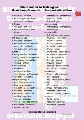 Diccionario Bilingüe
Castellano-Aragonés             Aragonés-Castellán
                                                                     25

• Anticipo - anticipo           • Antonomasia - antonomasia
• Anticlerigal - anticleigal    • Antorcha - tieda
• Anticuado - antiquau,         • Antropofagia -
anticuau                        antropofacha
• Anticuar - anticuar           • Antropófago - antropofago
• Anticuario - antiquario,      • Antropología -
anticuario                      antropolochía
• Antidemocratico -             • Antropólogo - antropologo
antidemocratico                 • Anualidad - anyalidat
• Antídoto - antidoto           • Anuario - anyario
• Antiestático - antiestatico   • Anudar - anyudar
• Antigualla - antigalla        • Anulación - anulación
• Antiguamente - antis más,     • Anular - anular
avants                          • Anunciación - anunciación
• Antíguamente - antismás       • Anunciante - anunciant
• Antíguamente - antigament     • Anunciar - anunciar
• Antigüedad - antigüidat       • Anuncio - anuncio
• Antíguo - antigo              • Anzuelo - anzuelo
• Antihigienico -               • Añadido - adibiu, anyadiu
antihichenico                   • Añadidura - adibidura,
• Antílope - antilope           anyadienza
• Antinacional - antinacional   • Añadir - adibir, anyadir
• Antipatía - antipatía,        • Añil - azulete
resapio, astruguiza             • Año - añada anyada, añada,
• Antipático - catenazo,        anyo
antipatico, astruguizo          • Año - anyada
• Antipatriota - antipatriota   • Añojo - ternasco, anollo
• Antípoda - antipoda           • Añoranza - cosiranza
• Antisocial - antisocial       • Añorar - cosirar, cloxidar,
• Antítesis - antitesi          recosirar
• Antojar - antuellar           • Aorta - aurta
• Antojo - concieto, antuello   • Apabullar - apabilar
• Antolochía - antolochía       • Apacentar - apastar
• Antonio - Antón

[Escribir texto]   ocharraire.blogspot
                                                  [Escribir texto]
 
