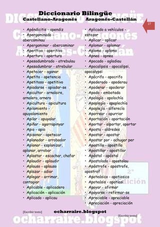 Diccionario Bilingüe
Castellano-Aragonés             Aragonés-Castellán
                                                                     27

• Apéndicitis - apendiz         • Aplicado a vehículos -
• Apergaminado -                estozar
abercaminau                     • Aplicar - aplicar
• Apergaminar - abercaminar     • Aplomar - aplomar
• Aperitivo - aperitivo         • Aplomo - aplomo
• Apertura - apertura           • Apnea - apnea
• Apesadumbrado - atrebulau     • Apocado - agladiau
• Apesadumbrar - atrebular      • Apocalipsis - apocalipsi,
• Apetecer - aganar             apocalypsi
• Apetito - apetencia           • Apócrifo - apocrifo
• Apetitoso - apetitivo         • Apoderado - apoderau
• Apiadarse - apiadar-se        • Apoderar - apoderar
• Apicultor - arnalaire,        • Apodo - embotada
arnalero, arnero                • Apología - apolochía
• Apicultura - apicultura       • Apoplegía - apoplechía
• Apilamiento -                 • Apoplejía - alferecía
apuyalamiento                   • Aporrear - apurriar
• Apilar - apuyalar             • Aportación - aportación
• Apiñar - agarrapinyar         • Aportar - alportar, aportar
• Apio - apio                   • Aposta - aldredes
• Apisonar - apetecar           • Apostar - apostar
• Aplanador - arrobador         • Apostar por - achugar per
• Aplanar - esplanizar,         • Apostilla - apostilla
aplanar, arrobar                • Apostillar - apostillar
• Aplastar - escachar, chafar   • Apóstol - apóstol
• Aplaudir - aplaudir           • Apostolado - apostolau
• Aplauso - aplauso             • Apóstrofe - apostrofe,
• Aplazar - adiar               apostrof
• Aplegar - arrimar,            • Apoteósico - apotiosico
contagiar                       • Apoteósis - apotiosi
• Aplicable - aplicadero        • Apoyar - afirmar
• Aplicación - aplicación       • Apoyarse - refirmar-se
• Aplicado - aplicau            • Apreciable - apreciable
                                • Apreciación - apreciación

[Escribir texto]   ocharraire.blogspot
                                                  [Escribir texto]
 