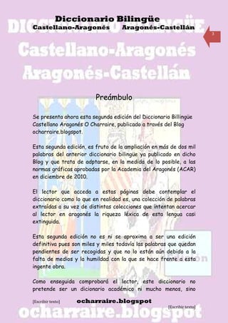 Diccionario Bilingüe
Castellano-Aragonés                Aragonés-Castellán
                                                                         3




                         Preámbulo

Se presenta ahora esta segunda edición del Diccionario Billingüe
Castellano Aragonés O Charraire, publicado a través del Blog
ocharraire.blogspot.

Esta segunda edición, es fruto de la ampliación en más de dos mil
palabras del anterior diccionario bilingüe ya publicado en dicho
Blog y que trata de adptarse, en la medida de lo posible, a las
normas gráficas aprobadas por la Academia del Aragonés (ACAR)
en diciembre de 2010.

El lector que acceda a estas páginas debe contemplar el
diccionario como lo que en realidad es, una colección de palabras
extraídas a su vez de distintas colecciones que intentan acercar
al lector en aragonés la riqueza léxica de esta lengua casi
extinguida.

Esta segunda edición no es ni se aproxima a ser una edición
definitiva pues son miles y miles todavía las palabras que quedan
pendientes de ser recogidas y que no lo están aún debido a la
falta de medios y la humildad con la que se hace frente a esta
ingente obra.

Como enseguida comprobará el lector, este diccionario no
pretende ser un dicionario académico ni mucho menos, sino

[Escribir texto]   ocharraire.blogspot
                                                      [Escribir texto]
 