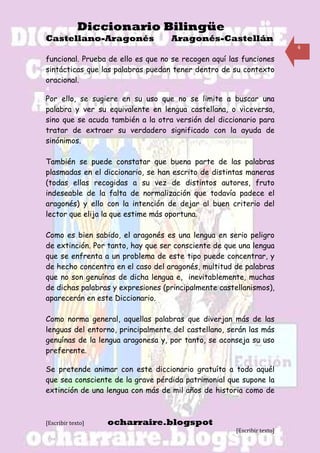 Diccionario Bilingüe
Castellano-Aragonés                Aragonés-Castellán
                                                                         4

funcional. Prueba de ello es que no se recogen aquí las funciones
sintácticas que las palabras puedan tener dentro de su contexto
oracional.
4
Por ello, se sugiere en su uso que no se limite a buscar una
palabra y ver su equivalente en lengua castellana, o viceversa,
sino que se acuda también a la otra versión del diccionario para
tratar de extraer su verdadero significado con la ayuda de
sinónimos.

También se puede constatar que buena parte de las palabras
plasmadas en el diccionario, se han escrito de distintas maneras
(todas ellas recogidas a su vez de distintos autores, fruto
indeseable de la falta de normalización que todavía padece el
aragonés) y ello con la intención de dejar al buen criterio del
lector que elija la que estime más oportuna.

Como es bien sabido, el aragonés es una lengua en serio peligro
de extinción. Por tanto, hay que ser consciente de que una lengua
que se enfrenta a un problema de este tipo puede concentrar, y
de hecho concentra en el caso del aragonés, multitud de palabras
que no son genuínas de dicha lengua e, inevitablemente, muchas
de dichas palabras y expresiones (principalmente castellanismos),
aparecerán en este Diccionario.

Como norma general, aquellas palabras que diverjan más de las
lenguas del entorno, principalmente del castellano, serán las más
genuínas de la lengua aragonesa y, por tanto, se aconseja su uso
preferente.
5
Se pretende animar con este diccionario gratuíto a todo aquél
que sea consciente de la grave pérdida patrimonial que supone la
extinción de una lengua con más de mil años de historia como de



[Escribir texto]   ocharraire.blogspot
                                                      [Escribir texto]
 