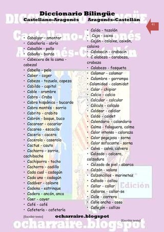 Diccionario Bilingüe
Castellano-Aragonés           Aragonés-Castellán
                                                                   41

                              • Caída - tozolón
                              • Caja - caixa
• Cabalgar - amontar
                              • Cajón - calaixe, caixón,
• Caballería - abrío
                              calaixo
• Caballón - pollo
                              • Calabacín - crabacín
• Cabaña - borda
                              • C alabaza - carabaza,
• Cabecera de la cama -
                              crabaza
cabezal
                              • Calabozo - fosqueta
• Cabello - pelo
                              • Calamar - calamar
• Caber - coger
                              • Calambre - garrampa
• Cabeza - tozuelo, capeza
                              • Calamidad - calamidat
• Cabildo - capitol
                              • Calar - chipiar
• Cable - arambre
                              • Calcio - calcio
• Cabra - Craba
                              • Calcular - calcular
• Cabra hispánica - bucardo
                              • Cálculo - calculo
• Cabra montés - sarrio
                              • Caldear - caldiar
• Cabrito - crabito
                              • Caldo - caldet
• Cabrón - boque, buco
                              • Calendario - calandario
• Cacarear - cacariar
                              • Calma - falaguera, calma
• Cacareo - escacilo
                              • Calor intenso - caloraza
• Cacería - cacera
                              • Calor pegajosa - sorna
• Cacerola - caserola
                              • Calor sofocante - sorna
• Cactus - cauto
                              • Calva - calva, calvera
• Cacharro - zarrio,
                              • Calzado - calcero,
cachibache
                              calzadura
• Cachiporra - tocho
                              • Calzado de piel - abarca
• Cachorro - cadillo
                              • Calzón - valons
• Cada cual - cadagún
                              • Calzoncillos - marinetes
• Cada uno - cadagún
                              • Callado - callau
• Cadáver - calavre
                              • Callar - callar
• Cadena - estrinque
                              • Callarse - callar-se
• Cadera - ancón, anca
                              • Calle - carrera
• Caer - cayer
                              • Calle ancha - coso
• Café - café
                              • Callejón - callizo
• Cafetería - cafetería
[Escribir texto]   ocharraire.blogspot
                                                [Escribir texto]
 