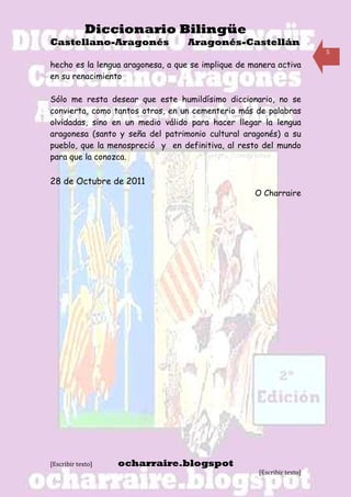 Diccionario Bilingüe
Castellano-Aragonés                Aragonés-Castellán
                                                                        5

hecho es la lengua aragonesa, a que se implique de manera activa
en su renacimiento

Sólo me resta desear que este humildísimo diccionario, no se
convierta, como tantos otros, en un cementerio más de palabras
olvidadas, sino en un medio válido para hacer llegar la lengua
aragonesa (santo y seña del patrimonio cultural aragonés) a su
pueblo, que la menospreció y en definitiva, al resto del mundo
para que la conozca.

28 de Octubre de 2011
                                                    O Charraire




[Escribir texto]   ocharraire.blogspot
                                                     [Escribir texto]
 