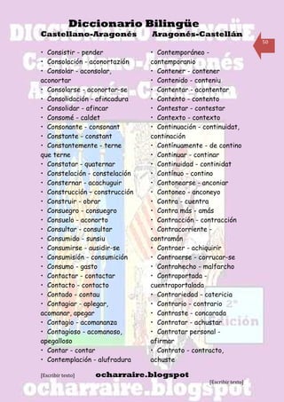 Diccionario Bilingüe
Castellano-Aragonés             Aragonés-Castellán
                                                                     50

• Consistir - pender            • Contemporáneo -
• Consolación - aconortazión    contemporanio
• Consolar - aconsolar,         • Contener - contener
aconortar                       • Contenido - conteniu
• Consolarse - aconortar-se     • Contentar - acontentar
• Consolidación - afincadura    • Contento - contento
• Consolidar - afincar          • Contestar - contestar
• Consomé - caldet              • Contexto - contexto
• Consonante - consonant        • Continuación - continuidat,
• Constante - constant          continación
• Constantemente - terne        • Contínuamente - de contino
que terne                       • Continuar - continar
• Constatar - quaternar         • Continuidad - continidat
• Constelación - constelación   • Contínuo - contino
• Consternar - acachuguir       • Contonearse - anconiar
• Construcción – construcción   • Contoneo - anconeyo
• Construir - obrar             • Contra - cuentra
• Consuegro - consuegro         • Contra más - amás
• Consuelo - aconorto           • Contracción - contracción
• Consultar - consultar         • Contracorriente -
• Consumido - sunsiu            contramán
• Consumirse - ausidir-se       • Contraer - achiquirir
• Consumisión - consumición     • Contraerse - corrucar-se
• Consumo - gasto               • Contrahecho - malfarcho
• Contactar - contactar         • Contraportada -
• Contacto - contacto           cuentraportalada
• Contado - contau              • Contrariedad - catericia
• Contagiar - aplegar,          • Contrario - contrario
acomanar, apegar                • Contraste - concarada
• Contagio - acomananza         • Contratar - achustar
• Contagioso - acomanoso,       • Contratar personal -
apegalloso                      afirmar
• Contar - contar               • Contrato - contracto,
• Contemplación - alufradura    achuste

[Escribir texto]   ocharraire.blogspot
                                                  [Escribir texto]
 