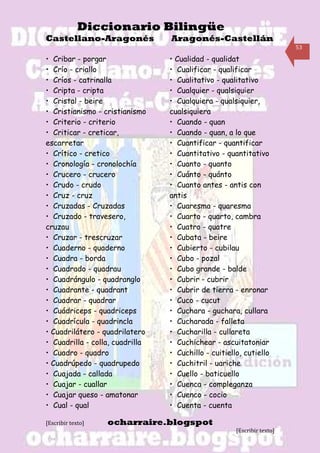 Diccionario Bilingüe
Castellano-Aragonés              Aragonés-Castellán
                                                                         53

• Cribar - porgar                • Cualidad - qualidat
• Crío - criallo                 • Cualificar - qualificar
• Críos - catrinalla             • Cualitativo - qualitativo
• Cripta - cripta                • Cualquier - qualsiquier
• Cristal - beire                • Cualquiera - qualsiquier,
• Cristianismo - cristianismo    cualsiquiera
• Criterio - criterio            • Cuando - quan
• Criticar - creticar,           • Cuando - quan, a lo que
escarretar                       • Cuantificar - quantificar
• Crítico - cretico              • Cuantitativo - quantitativo
• Cronología - cronolochía       • Cuanto - quanto
• Crucero - crucero              • Cuánto - quánto
• Crudo - crudo                  • Cuanto antes - antis con
• Cruz - cruz                    antis
• Cruzadas - Cruzadas            • Cuaresma - quaresma
• Cruzado - travesero,           • Cuarto - quarto, cambra
cruzau                           • Cuatro - quatre
• Cruzar - trescruzar            • Cubata - beire
• Cuaderno - quaderno            • Cubierto - cubilau
• Cuadra - borda                 • Cubo - pozal
• Cuadrado - quadrau             • Cubo grande - balde
• Cuadrángulo - quadranglo       • Cubrir - cubrir
• Cuadrante - quadrant           • Cubrir de tierra - enronar
• Cuadrar - quadrar              • Cuco - cucut
• Cuádriceps - quadriceps        • Cuchara - guchara, cullara
• Cuadrícula - quadrincla        • Cucharada - falleta
• Cuadrilátero - quadrilatero    • Cucharilla - cullareta
• Cuadrilla - colla, cuadrilla   • Cuchichear - ascuitatoniar
• Cuadro - quadro                • Cuchillo - cuitiello, cutiello
• Cuadrúpedo - quadrupedo        • Cuchitril - uariche
• Cuajada - callada              • Cuello - baticuello
• Cuajar - cuallar               • Cuenca - compleganza
• Cuajar queso - amatonar        • Cuenco - cocio
• Cual - qual                    • Cuenta - cuenta

[Escribir texto]   ocharraire.blogspot
                                                      [Escribir texto]
 