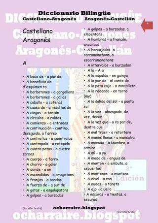 Diccionario Bilingüe
Castellano-Aragonés             Aragonés-Castellán
                                                                      6

                                • A golpes - a burzadas, a
Castellano                      empentons
Aragonés                        • A hombros - a trancón,
                                anculicas
                                • A horcajadas -a
                                carramanchons, a
                                escarramanchons
A                               • A intervalos - a burzadas
                                • A la - A a
• A base de - a pur de          • A la espalda - en guinya
• A beneficio de -              • A la par de - al canto de
d'esquimen ta                   • A la pata coja - a zancalleta
• A borbotones - a gorgollons   • A la redonda - en torno
• A borbotones - a gallos       (my)
• A caballo - a cotenas         • A la salida del sol - a punta
• A causa de - a resultas de    sol
• A ciegas - a tentón           • A la vez - alavegada, de
• A círculos - a roldes         vez, devez
• A comienzo - a entradas       • A la vez que - a ra par de,
• A continuación - contino,     dentre que
deseguida, a l'arreo            • A mal traer - a retortero
• A contra luz - a cuentraluz   • A manos llenas - a mansalva
• A contrapelo - a retepelo     • A menudo - a ixambre, a
• A cuatro patas - a quatre     ormino
zarpas                          • A mí - a yo
• A cuerpo - a forro            • A modo de - enguis de
• A chorro - a galer            • A montón - a embute, a
• A donde - a on                espuertas
• A escondidas - a amagatons    • A montones - a muntons
• A franjas - a bandas          • A nivel - a ran
• A fuerza de - a pur de7       • A nudos - a tanets
• A gatas - a esgalapatons      • A ojo - a uello
• A golpes - a burzadas         • A oscuras - a tientas, a
                                escuras

[Escribir texto]   ocharraire.blogspot
                                                   [Escribir texto]
 