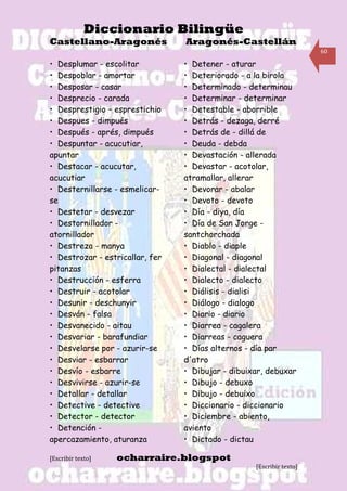Diccionario Bilingüe
Castellano-Aragonés              Aragonés-Castellán
                                                                      60

• Desplumar - escolitar          • Detener - aturar
• Despoblar - amortar            • Deteriorado - a la birola
• Desposar - casar               • Determinado - determinau
• Desprecio - carada             • Determinar - determinar
• Desprestigio – esprestichio    • Detestable - aborrible
• Despues - dimpués              • Detrás - dezaga, derré
• Después - aprés, dimpués       • Detrás de - dillá de
• Despuntar - acucutiar,         • Deuda - debda
apuntar                          • Devastación - allerada
• Destacar - acucutar,           • Devastar - acotolar,
acucutiar                        atramallar, allerar
• Desternillarse - esmelicar-    • Devorar - abalar
se                               • Devoto - devoto
• Destetar - desvezar            • Día - diya, día
• Destornillador -               • Día de San Jorge -
atornillador                     santchorchada
• Destreza - manya               • Diablo - diaple
• Destrozar - estricallar, fer   • Diagonal - diagonal
pitanzas                         • Dialectal - dialectal
• Destrucción - esferra          • Dialecto - dialecto
• Destruir - acotolar            • Diálisis - dialisi
• Desunir - deschunyir           • Diálogo - dialogo
• Desván - falsa                 • Diario - diario
• Desvanecido - aitau            • Diarrea - cagalera
• Desvariar - barafundiar        • Diarreas - caguera
• Desvelarse por - azurir-se     • Días alternos - día par
• Desviar - esbarrar             d'atro
• Desvío - esbarre               • Dibujar - dibuixar, debuxar
• Desvivirse - azurir-se         • Dibujo - debuxo
• Detallar - detallar            • Dibujo - debuixo
• Detective - detective          • Diccionario - diccionario
• Detector - detector            • Diciembre - abiento,
• Detención -                    aviento
apercazamiento, aturanza         • Dictado - dictau

[Escribir texto]   ocharraire.blogspot
                                                   [Escribir texto]
 