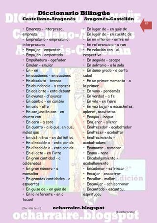 Diccionario Bilingüe
Castellano-Aragonés               Aragonés-Castellán
                                                                       65

• Emoresa - interpresa,           • En lugar de - en guis de
empresa                           • En lugar de - en cuenta de
• Empresario - empresario,        • En mi interior - entre mí
interpresario                     • En referencia a - a ran
• Empujar - empentar              • En relación con - al
• Empujón - empentada             respective
• Empuñadura - agafador           • En seguida - ascape
• Emular - emular                 • En solitario - a la sola
• En - en                         • En sumo grado - a carta
• En ocasiones - en ocasions      cabal
• En absoluto - brenca            • En un primer momento - a
• En abundancia - a capazos       lo primer
• En adelante - enta debant       • En vano - pordemás
• En ayunas - d'ayunas            • En verdad - a fe
• En cambio - en cambio           • En vilo - en l'aire
• En celo - alto                  • En voz baja - a escuchetes,
• En conjunción con - en          apleret, ascuitetas
chunta con                        • Enagua - inagua
• En coro - a coro                • Enajenar - allenar
• En cuanto - a lo que, en que,   • Enaltecedor - acobaltador
malas que                         • Enaltecer - acobaltar
• En definitiva - en definitiva   • Enaltecimiento -
• En dirección a - enta par de    acobaltadura
• En dirección a - enta par de    • Enamorar - namorar
• En el acto - en l'inte          • Enano - nano
• En gran cantidad - a            • Encabalgamiento -
calderadas                        acaballamiento
• En gran número - a              • Encadenar - estrincar
mansalba                          • Encajar - encastrar
• En grandes cantidades - a       • Encallar - mollar
espuertas                         • Encanijar - achicorronar
• En guisa de - en guis de        • Encantado - escantau,
• En lo referente - en o          espritugau
tocant

[Escribir texto]   ocharraire.blogspot
                                                    [Escribir texto]
 