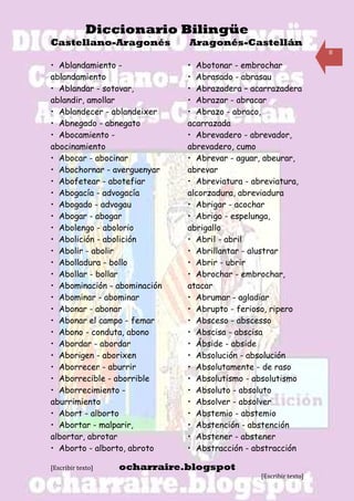 Diccionario Bilingüe
Castellano-Aragonés           Aragonés-Castellán
                                                                   8

• Ablandamiento -             • Abotonar - embrochar
ablandamiento                 • Abrasado - abrasau
• Ablandar - sotovar,         • Abrazadera – acarrazadera
ablandir, amollar             • Abrazar - abracar
• Ablandecer - ablandeixer    • Abrazo - abraco,
• Abnegado - abnegato         acarrazada
• Abocamiento -               • Abrevadero - abrevador,
abocinamiento                 abrevadero, cumo
• Abocar - abocinar           • Abrevar - aguar, abeurar,
• Abochornar - averguenyar    abrevar
• Abofetear - abotefiar       • Abreviatura - abreviatura,
• Abogacía - advogacía        alcorzadura, abreviadura
• Abogado - advogau           • Abrigar - acochar
• Abogar - abogar             • Abrigo - espelunga,
• Abolengo - abolorio         abrigallo
• Abolición - abolición       • Abril - abril
• Abolir - abolir             • Abrillantar - alustrar
• Abolladura - bollo          • Abrir - ubrir
• Abollar - bollar            • Abrochar - embrochar,
• Abominación - abominación   atacar
• Abominar - abominar         • Abrumar - agladiar
• Abonar - abonar             • Abrupto - ferioso, ripero
• Abonar el campo - femar     • Absceso - abscesso
• Abono - conduta, abono      • Abscisa - abscisa
• Abordar - abordar           • Ábside - abside
• Aborigen - aborixen         • Absolución - absolución
• Aborrecer - aburrir         • Absolutamente - de raso
• Aborrecible - aborrible     • Absolutismo - absolutismo
• Aborrecimiento -            • Absoluto - absoluto
aburrimiento                  • Absolver - absolver
• Abort - alborto             • Abstemio - abstemio
• Abortar - malparir,         • Abstención - abstención
albortar, abrotar             • Abstener - abstener
• Aborto - alborto, abroto    • Abstracción - abstracción

[Escribir texto]   ocharraire.blogspot
                                                [Escribir texto]
 