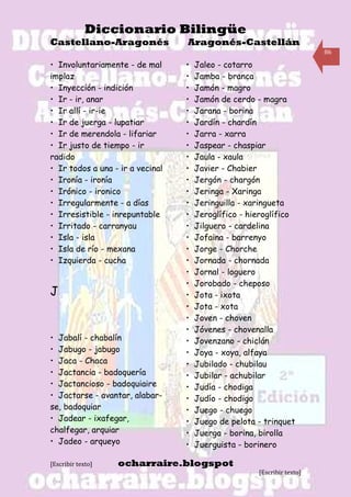 Diccionario Bilingüe
Castellano-Aragonés               Aragonés-Castellán
                                                                         86

• Involuntariamente - de mal      •   Jaleo - cotarro
implaz                            •   Jamba - branca
• Inyección - indición            •   Jamón - magro
• Ir - ir, anar                   •   Jamón de cerdo - magra
• Ir allí - ir-ie                 •   Jarana - borina
• Ir de juerga - lupatiar         •   Jardín - chardín
• Ir de merendola - lifariar      •   Jarra - xarra
• Ir justo de tiempo - ir         •   Jaspear - chaspiar
radido                            •   Jaula - xaula
• Ir todos a una - ir a vecinal   •   Javier - Chabier
• Ironía - ironía                 •   Jergón - chargón
• Irónico - ironico               •   Jeringa - Xaringa
• Irregularmente - a días         •   Jeringuilla - xaringueta
• Irresistible - inrepuntable     •   Jeroglífico - hieroglífico
• Irritado - carranyau            •   Jilguero - cardelina
• Isla - isla                     •   Jofaina - barrenyo
• Isla de río - mexana            •   Jorge - Chorche
• Izquierda - cucha               •   Jornada - chornada
                                  •   Jornal - loguero
                                  •   Jorobado - cheposo
J                                 •   Jota - ixota
                                  •   Jota - xota
                                  •   Joven - choven
                                  •   Jóvenes - chovenalla
• Jabalí - chabalín               •   Jovenzano - chiclán
• Jabugo - jabugo                 •   Joya - xoya, alfaya
• Jaca - Chaca                    •   Jubilado - chubilau
• Jactancia - badoquería          •   Jubilar - achubilar
• Jactancioso - badoquiaire       •   Judía - chodiga
• Jactarse - avantar, alabar-     •   Judío - chodigo
se, badoquiar                     •   Juego - chuego
• Jadear - ixafegar,              •   Juego de pelota - trinquet
chalfegar, arquiar                •   Juerga - borina, birolla
• Jadeo - arqueyo                 •   Juerguista - borinero

[Escribir texto]   ocharraire.blogspot
                                                      [Escribir texto]
 