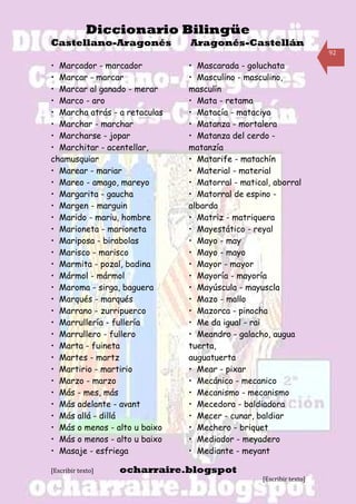 Diccionario Bilingüe
Castellano-Aragonés            Aragonés-Castellán
                                                                     92

• Marcador - marcador          • Mascarada - goluchata
• Marcar - marcar              • Masculino - masculino,
• Marcar al ganado - merar     masculín
• Marco - aro                  • Mata - retama
• Marcha atrás - a retaculas   • Matacía - mataciya
• Marchar - marchar            • Matanza - mortalera
• Marcharse - jopar            • Matanza del cerdo -
• Marchitar - acentellar,      matanzía
chamusquiar                    • Matarife - matachín
• Marear - mariar              • Material - material
• Mareo - amago, mareyo        • Matorral - matical, aborral
• Margarita - gaucha           • Matorral de espino -
• Margen - marguin             albarda
• Marido - mariu, hombre       • Matriz - matriquera
• Marioneta - marioneta        • Mayestático - reyal
• Mariposa - birabolas         • Mayo - may
• Marisco - marisco            • Mayo - mayo
• Marmita - pozal, badina      • Mayor - mayor
• Mármol - mármol              • Mayoría - mayoría178
• Maroma - sirga, baguera      • Mayúscula - mayuscla
• Marqués - marqués            • Mazo - mallo
• Marrano - zurripuerco        • Mazorca - pinocha
• Marrullería - fullería       • Me da igual - rai
• Marrullero - fullero         • Meandro - galacho, augua
• Marta - fuineta              tuerta,
• Martes - martz               auguatuerta
• Martirio - martirio          • Mear - pixar
• Marzo - marzo                • Mecánico - mecanico
• Más - mes, más               • Mecanismo - mecanismo
• Más adelante - avant         • Mecedora - baldiadora
• Más allá - dillá             • Mecer - cunar, baldiar
• Más o menos - alto u baixo   • Mechero - briquet
• Más o menos - alto u baixo   • Mediador - meyadero
• Masaje - esfriega            • Mediante - meyant

[Escribir texto]   ocharraire.blogspot
                                                  [Escribir texto]
 
