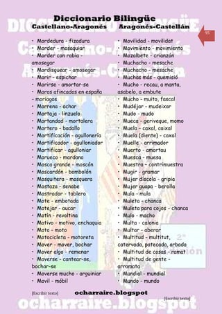 Diccionario Bilingüe
Castellano-Aragonés             Aragonés-Castellán
                                                                     95

• Mordedura - fizadura          • Movilidad - movilidat
• Morder - mosaquiar            • Movimiento - movimiento
• Morder con rabia -            • Mozalbete - crianzón
amosegar                        • Muchacho - mesache
• Mordisquear - amosegar        • Muchacho - mesache
• Morir - espichar              • Muchas más - quemisió
• Morirse - amortar-se          • Mucho - recau, a manta,
• Moros afincados en españa     asabelo, a embute
- moriagos                      • Mucho - muito, fascal
• Morrena - achar               • Mudéjar - mudeixar
• Mortaja - linzuelo            • Mudo - mudo
• Mortandad - mortalera         • Mueca - geriveque, momo
• Mortero - badallo             • Muela - caxal, caixal
• Mortificación - agullonería   • Muela (diente) - caxal
• Mortificador - agulloniador   • Muelle - arrimador
• Mortificar - agulloniar       • Muerto - amortau
• Morueco - mardano             • Muesca - muesa
• Mosca grande - moscón         • Muestra – contrimuestra
• Moscardón - bombolón          • Mugir - gramar
• Mosquitera - mosquera         • Mujer díscola - gripia
• Mostaza - senabe              • Mujer guapa - berolla
• Mostrador - tablero           • Mula - mula
• Mote - embotada               • Muleta - chanca
• Motejar - aucar               • Muleta para cojos - chanca
• Motín - revoltina             • Mulo - macho
• Motivo - motivo, enchaquia    • Multa - calonia
• Moto - moto                   • Multar - aberar
• Motocicleta - motoreta        • Multitud - multitut,
• Mover - mover, bochar         catervada, patecada, arbada
• Mover algo - remenar          • Multitud de cosas - ramat
• Moverse - cantear-se,         • Multitud de gente -
bochar-se                       arramata
• Moverse mucho - arguiniar     • Mundial - mundial
• Movil - móbil                 • Mundo - mundo

[Escribir texto]   ocharraire.blogspot
                                                  [Escribir texto]
 