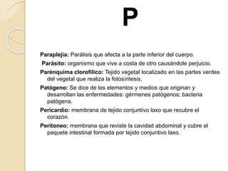 P
Paraplejia: Parálisis que afecta a la parte inferior del cuerpo.
Parásito: organismo que vive a costa de otro causándole perjuicio.
Parénquima clorofílico: Tejido vegetal localizado en las partes verdes
del vegetal que realiza la fotosíntesis.
Patógeno: Se dice de los elementos y medios que originan y
desarrollan las enfermedades: gérmenes patógenos; bacteria
patógena.
Pericardio: membrana de tejido conjuntivo laxo que recubre el
corazón.
Peritoneo: membrana que reviste la cavidad abdominal y cubre el
paquete intestinal formada por tejido conjuntivo laxo.
 