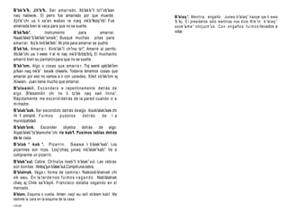 B’ak’e’k, Jit’e’k. Ser amar rado . Xb’         ak’e’li tz’
                                                         i’xb’aan
naq natiwok. El perro fue amarrado por que muerde.                       B’alaq ’. Mentira , engaño . Junes b ’alaq ’ naxye qe li awa
Xjit’e’chi us li xa'an wakax re naq ink’          a’tkoq’rib’ Fue
                                                            .            ’b ’ej. E l presidente sólo mentiras nos dice. R i k ’i n b ’a l a q ’
amarrada bien la vaca para que no se suelte.                             xook ’a m e ’ chi j u c h ’uk. C o n e n g a ñ o s f u i m o s llevados a
B’ak’leb’.          Instrumento           para           amarrar.        votar.
Naab’aleb’b’ leb’xinsik’. Busqué muchas pitas para
              ak’
amarra r. Xq’a linb’ak’leb’. Mi pita para amarrar se pudrió.
B’ak’ok. Amarra r. Xinb’ak’li ch’ina tz’ Amarré al perrito.
                                            i’.
Xb’ ak’chi us li xwex li al re naq ink’a’tb’otz’ q. El muchacho
                                                e’
amarró bien su pantalón para que no se suelte.
B’ak’om. Algo o cosas que amarra r. Toj wank qab’             ak’om
jo’kan naq ink’a’ tooxik cheerix. Todavía tenemos cosas que
amarrar por eso no vamos a ir con ustedes. Xiikil xb’ak’om aj
Xiwan. Juan tiene mucho que amarrar.
B’ala a m il . E s c o n d e r s e repentinament e detrás de
algo . B’alaamilin chi rix li tz’ak naq xwil linna’.
Rápidamente me esc ond í detrás de la pared cuando vi a
mi madre.
B’alab’aak. Ser escondido detrás de algo. Xoob’alab’ chi    aak
rix li poopol. F u i m o s       puestos    detrás         de l a
municipalidad.
B’alab’ank. Esconder objetos detrás de algo.
Xqab’alab’tz’alamche’chi rix kab’l. Pusimos tablas detrás
de la casa.
B’alak ’ kab ’. Pizarrín. Saasa li b’               alak’kab’. Los
pizarrines son ricos. Loq’chaq junaq inb’alak’kab’. Ve a
comprarme un pizarrín.
B’alak’xul. Cebra. Ch’ us rixeb’li b’alak’xul. Las cebras
                         ina’
son bonitas. Xinloq’jun b’ lak’xul.Compré una cebra.
                         a
B’alalnak. Vaga r, forma de camina r. Nakoob’alalnak chi
xik ewu. En la t a r d e n o s f u i m o s v a g a n d o . Nab’alalnak
chaq aj Chiik sa’k’ayiil. Francisco estaba vagando en e l
mercado.
B’alam. Esquina o vuelta. Xinten naq’ wu sa’ xb’
                                        i  li alam kab’ Me
                                                      l.
lastimé la cara en la esquina de la casa.
votar.
 