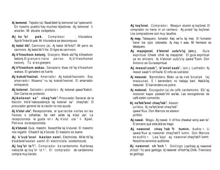 Aj kemonel. Tejedor (a). Naab’aleb’aj kemonel sa’ qatenamit.
  En nuestro pueblo hay muchas tejedoras. Aj kemonel li                   Aj loq’onel. C o m p r a d o r. Maajun xtumin aj loq’onel. El
  wixa’an. Mi abuela es tejedora.                                         comprador no tiene ni un centavo. Aj pixeb’ laj loq’onel.
                                                                          Los compradores son muy tacaños.
Aj k e ’o l      pek.          Compresor               , trituradora.
                                                                          Aj may. Tabaquero, fumador. Kaq se’ru laj may. El fumador
 Xpo’e’linke’ pek. Mi trituradora se descompuso.
             ol
                                                                            tiene los ojos colorados. Aj may li was. Mi hermano es
Aj ketol tib’. Carnívoro (a). Aj ketol tib’lintz’ Mi perro es
                                                     i’.                    tabaquero.
 carnívoro. Aj ketol tib’li hix. El tigre es carnívoro.                   Aj mayejanel, k’atonel uutz’u’uj (sin.).               Guía
Aj k’iiresihom ketomj. Granjero. Wank xtz’ k’           i’laj iiresihom     espiritual Cheek chik laj mayejinel. El guía espiritual
 ketomj. El g r a n j e r o t i e n e p e r r o s . A j k ’iiresihomat      ya es anciano. Aj k’atonel uutz’u’uj qawa’Toon. Don
 ketomj. T ú e r e s granjero.                                              Antonio es Guía espiritual.
Aj k’iiresihom wakax. Ganadero. Kaw rib’laj k’iiresihom                   Aj mesol xaab ’, b'onol xaab' . (sin.). Lustrado r. Aj
 wakax. El ganadero es fuerte.                                              mesol xaab’li ch’ al. El niño es lustrador.
                                                                                               ina’
Aj kokob’resinel. A m ar r ad o r. Aj kokob’resinelin. Soy                Aj mesunel. Barrendero. Moko us ta n a k ’a n j e l a k l aj
 amarr ado r. Xkaano’ ru laj kokob’resinel. El amarrador                    m e s u n e l . E l barrendero no trabaja bien. Neb’a’laj
 enloqueció.                                                                mesunel. El barrendero es pobre.
Aj kolonel. Salvado r, protecto r. Aj kolonel qawa’Kalich.                Aj molonel. Escogedor (a) de café, cardamomo. Eb’ aj
   Don Carlos es protector.                                                 molonel kape yookeb’chi wa’ak. Las escogedoras de
Aj k ol one l s a ’ c h a q ’ra b ’. Procurador General de la               café están comiendo.
Nación. Ink’a’nakooxtenq’a laj kolonel sa’ chaq’        rab’. El          Aj na’leb’anel chaq’rab’. Asesor
procurador general de la nación no nos ayuda.                               jurídico. Aj na’leb’anel chaq’rab’
Aj k’ulul ula’. Recepcionista, el que reci b e v isi tas en l as            qawa’Kux. Don Marcos es asesor
fi esta s o cofradías. Sa naril se’   ek laj k’ ulul ula’ La
                                                          .                 jurídico.
recepcionista le gusta reí r. Aj k’ulul ula ’ li Xpet.                    Aj nawal. Mago. Aj nawal li ch’ina cheekal winq wan le’
                                                                                                                                .
Petrona e s recepcionista.                                                  El anciano que está allá es mago.
Aj k’utunel. Guía, maestro. Xooxch’ laj k’utunel. El maestro
                                      iila                                Aj nawonel chaq ’rab ’il tumin. Audito r. Li
nos regañó. Chaab’ laj k’utunel. El maestro es bueno.
                    il                                                     qawa’Kux aj nawonel chaq’rab’il tumin. Don Marcos
Aj k ’uub ’an e l kax lan xaml . Electricista. Xk’at rib’laj               es a u d i t o r. L a a ’a q o a j nawone l chaq’ il tumin.
                                                                                                                           rab’
k’uub’anel kaxlan xaml. El electricista s e electrocutó.                   Nosotros seremos auditores.
Aj loq ’ol tz ’i ’. C o m p r a d o r d e cardamomo. Kub’enaq             Aj nawonel ch ’och ’. G e ó l o g o .Laa’      inaq aj nawonel
naloq’ok aj loq ’ol tz ’i ’. El c o m p r a d o r de cardamomo            ch’och’. Yo seré geólogo. Aj nawonel ch’
                                                                                                                 och’laj Chiik. Francisco
compra muy barato.                                                        es geólogo
 