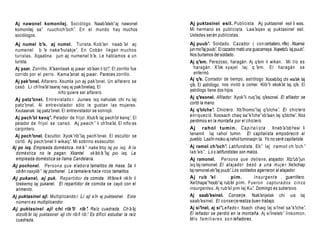 Aj nawonel komonilej. Sociólogo. Naab’aleb’aj nawonel                     Aj puktasinel esil. Publicista. Aj puktasinel esil li was.
 komonilej sa’ ruuchich’och’. En el mundo h ay muchos                      Mi hermano es publicista. Laa’aqex aj puktasinel esil.
 sociólogos.                                                               Ustedes serán publicistas.
 Aj numel b’e, aj numel. Turista. Kob’an naab ’al aj                       Aj puub’. Soldado. Cazador ( con cerbatero, rifle) . Xkamsi
 numenel b ’e nake’hulakje’. En Cobán llegan muchos                        jun mo’laj puub’ El cazador mató una guacamaya. Xqeetz’ laj puub’
                                                                                           .                                     u          .
 turistas. Xqaatina jun aj numenel b’e. Le hablamos a un                   Nos burlamos del soldado.
 turista.                                                                  Aj q’em. Perezoso, haragán. Aj q’em li wikan. Mi tío es
 Aj paar. Zorrillo. X’aanilaak aj paar xb’aan li tz’ . El zorrillo fue
                                                        i’                   haragán. X’ok xyajel laj q ’em. El haragán s e
 corrido por el perro. Kama’anat aj paar. Pareces zorrillo.                  enfermó.
 Aj pak’onel. Alfarero. Xsumla jun aj pak’onel. Un alfarero se             Aj q’e. Contador de tiempo, astrólogo Xooxb’ chi wa’ laj
                                                                                                                             oq         ak
 casó. Li ch’   ina’al taaraj naq aj pak’onelaq. El                        q’ . El astrólogo. nos invitó a comer. Kiib’li xkok’al laj q’ El
                                                                             e                                                           e.
                           niño quiere ser alfarero.                       astrólogo tiene dos hijos.
 Aj patz’onel. Entrevistado r. Junes ixq nahulak chi ru laj                Aj q’esonel. Afilador. Xyok’li ruq’laj q’  esonel. El afilador se
 patz’onel. Al entrevistador sólo le gustan las mujeres.                   cortó la mano.
 Xxutaanak laj patz’onel. El entrevistador se sonrojó.                     Aj q’olche’. Chiclero. Xb’ihomo’laj q’olche’. El chiclero
                                                                           enriqueció. Xoosach chaq sa’k’iche’xb’aan laj q’      olche’ Nos
                                                                                                                                        .
 Aj pech’ol kenq’. Pelador de frijol. Xlub’k laj pech’ kenq’. El
                                                            ol
                                                                           perdimos en la montaña por el chiclero.
 pelador de frijol se cansó. Aj peech ’ li ch’ al. El niño es
                                                       ina’
 carpintero.                                                               Aj rahol tumin. C a p i t a l i s t a . Xneb’a’ob’resi li
 Aj pech’onel. Escultor. Xyok’rib’laj pech’onel. El escultor se            tenamit laj rahol tumin. El capitalista empobreció al
                                                                           pueblo. Laa’ moko aj rahol tuminaqin ta. Yo no seré capitalista.
                                                                                        in
 cortó. Aj pech’onel li wikaq’. Mi sobrino es escultor.
Aj po ixq. Empleada doméstica. Ink’a’ nake’xtoj laj po ixq. A la           Aj ramol ch’och’. Latifundista. Eb’ laj ramol ch ’och ’
  doméstica no le pagan. Xkantel xk’            ab’a’laj po ixq. La        lab ’eb ’. L o s latifundistas son malos.
  empleada doméstica se llama Candelaria.                                  Aj ramonel. Persona que detiene, atajador. Xtz’ub’jun
Aj pochonel. Persona que elabora tamalitos de masa. Sa li                  ixq laj ramonel. El ataj ador bes ó a una m u j e r. Xe’             xchap
  ob’ naxyiib’ laj pochonel. La tamalera hace ricos tamalitos.
     en                                                                    laj ramonel eb’laj puub’ Los soldados agarraron al atajador.
                                                                                                         .
Aj pukanel, aj puk. Repartidor de comida. Xt’ k rik’ li    ane’     in     Aj ru b ’el                   pim.         I n s u r g e n t e , guerrillero.
  tzekemq laj pukanel. El repartidor de comida se cayó con el              Xe’  chape’hoob’aj rub’ pim. Fueron capt urado s c i n c o
                                                                                                         el
  alimento.                                                                insurgentes. Aj rub’el pim laj Ku’. Domingo es subersivo.
Aj puktasinel ajl. Multiplicando r. Li ajl a’in aj puktasinel. Este        Aj saab’esinel. Conserje. Nak’anjelak chi us laj
  número es multiplicandor.                                                saab’esinel. El conserje realiza buen trabajo.
Aj puktasinel ajl chi rib’il rib’. Raíz cuadrada. Ch’a’aj                  Aj si’inel, aj si’Leñado r. Xsach chaq laj si’inel sa’k’iche’.
  xtzolb’al laj puktasinel ajl chi rib’ rib’ Es difícil estudiar la raíz
                                       il .                                El leñador se perdió en la montaña. Aj si’ineleb’ linkomon.
  cuadrada.                                                                M i s f a m i l i a r e s s o n leñadores.
 