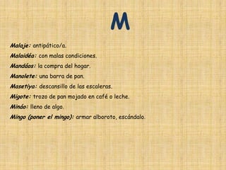 M
Malaje: antipático/a.
Malaidéa: con malas condiciones.
Mandáos: la compra del hogar.
Manolete: una barra de pan.
Masetiya: descansillo de las escaleras.
Migote: trozo de pan mojado en café o leche.
Mináo: lleno de algo.
Mingo (poner el mingo): armar alboroto, escándalo.
 