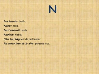 N
Nacimiento: belén.
Nanai: nada.
Nati mistrati: nada.
Neblina: niebla.
(Con las) Negras: de mal humor.
No estar bien de lo alto: persona loca.
 